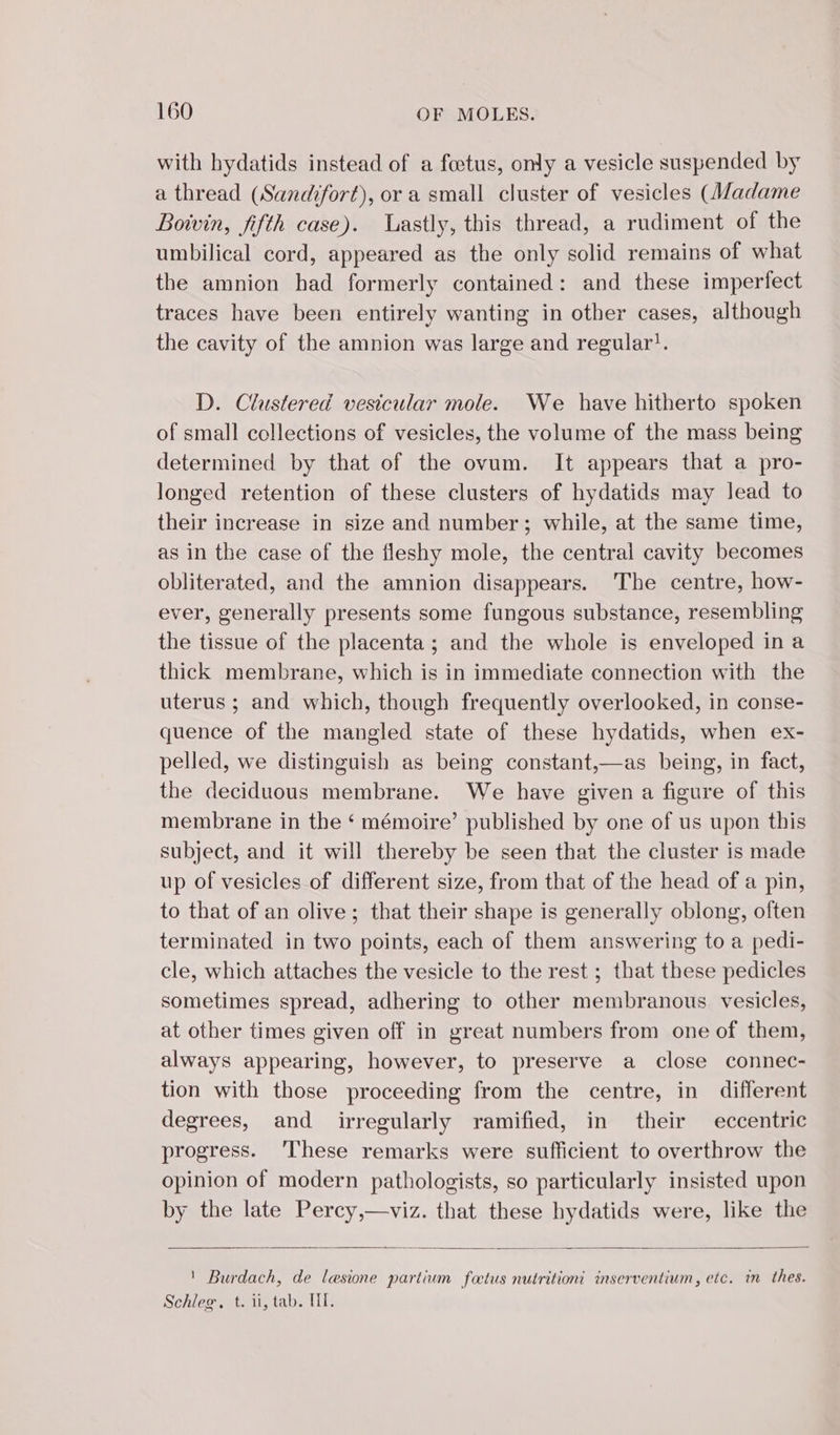 with hydatids instead of a fœtus, only a vesicle suspended by a thread (Sandfort), or a small cluster of vesicles (Madame Boivin, fifth case). lastly, this thread, a rudiment of the umbilical cord, appeared as the only solid remains of what the amnion had formerly contained: and these imperfect traces have been entirely wanting in other cases, although the cavity of the amnion was large and regular’. D. Clustered vesicular mole. We have hitherto spoken of small collections of vesicles, the volume of the mass being determined by that of the ovum. It appears that a pro- longed retention of these clusters of hydatids may lead to their increase in size and number; while, at the same time, as in the case of the fleshy mole, the central cavity becomes obliterated, and the amnion disappears. The centre, how- ever, generally presents some fungous substance, resembling the tissue of the placenta; and the whole is enveloped in a thick membrane, which is in immediate connection with the uterus ; and which, though frequently overlooked, in conse- quence of the mangled state of these hydatids, when ex- pelled, we distinguish as being constant,—as being, in fact, the deciduous membrane. We have given a figure of this membrane in the ‘ mémoire’ published by one of us upon this subject, and it will thereby be seen that the cluster is made up of vesicles of different size, from that of the head of a pin, to that of an olive; that their shape is generally oblong, often terminated in two points, each of them answering to a pedi- cle, which attaches the vesicle to the rest ; that these pedicles sometimes spread, adhering to other membranous vesicles, at other times given off in great numbers from one of them, always appearing, however, to preserve a close connec- tion with those proceeding from the centre, in different degrees, and irregularly ramified, in their eccentric progress. These remarks were sufficient to overthrow the opinion of modern pathologists, so particularly insisted upon by the late Percy,—viz. that these hydatids were, like the ' Burdach, de lesione partium fœtus nutrition’ inserventium, etc. in thes. Schleg, t. ii, tab. MI.