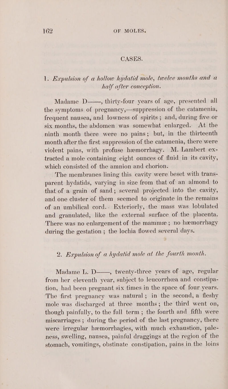 CASES. 1. Expulsion of a hollow hydatid mole, twelve months and a half after conception. Madame D , thirty-four years of age, presented all the symptoms of pregnancy,—suppression of the catamenia, frequent nausea, and lowness of spirits ; and, during five or six months, the abdomen was somewhat enlarged. At the ninth month there were no pains; but, in the thirteenth month after the first suppression of the catamenia, there were violent pains, with profuse hæmorrhagy. M. Lambert ex- tracted a mole containing eight ounces of fluid in its cavity, which consisted of the amnion and chorion. The membranes lining this cavity were beset with trans- parent hydatids, varying in size from that of an almond to that of a grain of sand; several projected into the cavity, and one cluster of them seemed to originate in the remains of an umbilical cord.. Exteriorly, the mass was lobulated and granulated, like the external surface of the placenta. There was no enlargement of the mammæ ; no hemorrhagy during the gestation ; the lochia flowed several days. 2. Expulsion of a hydatid mole at the fourth month. Madame L. D , twenty-three years of age, regular from her eleventh year, subject to leucorrhœa and constipa- tion, had been pregnant six times in the space of four years. The first pregnancy was natural; in the second, a fleshy mole was discharged at three months; the third went on, though painfully, to the full term ; the fourth and fifth were miscarriages ; during the period of the last pregnancy, there were irregular hæmorrhagies, with much exhaustion, pale- : ness, swelling, nausea, painful draggings at the region of the stomach, vomitings, obstinate constipation, pains in the loins