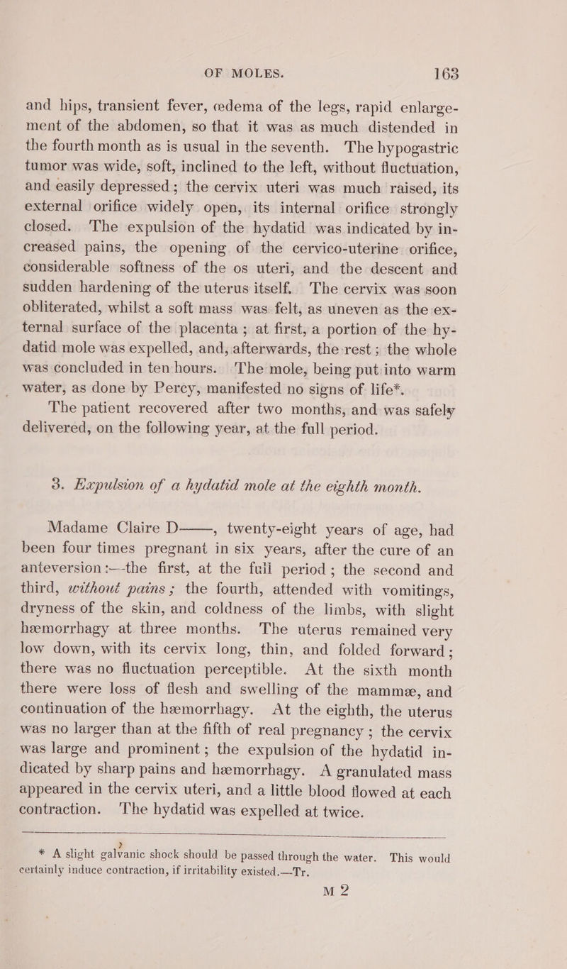 and hips, transient fever, cedema of the legs, rapid enlarge- ment of the abdomen, so that it was as much distended in the fourth month as is usual in the seventh. The hypogastric tumor was wide, soft, inclined to the left, without fluctuation, and easily depressed ; the cervix uteri was much raised, its external orifice widely open, its internal orifice strongly closed. The expulsion of the hydatid was indicated by in- creased pains, the opening of the cervico-uterine orifice, considerable softness of the os uteri, and the descent and sudden hardening of the uterus itself. The cervix was soon obliterated, whilst a soft mass was felt, as uneven as the ex- ternal surface of the placenta ; at first, a portion of the hy- datid mole was expelled, and, afterwards, the-rest ; the whole was concluded in ten hours. The mole, being put:into warm water, as done by Percy, manifested no signs of life*. The patient recovered after two months, and was safely delivered, on the following year, at the full period. 3. Expulsion of a hydatid mole at the eighth month. Madame Claire D , twenty-eight years of age, had been four times pregnant in six years, after the cure of an anteversion :—-the first, at the fuli period ; the second and third, withowé pains ; the fourth, attended with vomitings, dryness of the skin, and coldness of the limbs, with slight heemorrhagy at three months. The uterus remained very low down, with its cervix long, thin, and folded forward ; there was no fluctuation perceptible. At the sixth month there were loss of flesh and swelling of the mamme, and continuation of the hæmorrhagy. At the eighth, the uterus was no larger than at the fifth of real pregnancy ; the cervix was large and prominent; the expulsion of the hydatid in- dicated by sharp pains and hæmorrhagy. A granulated mass appeared in the cervix uteri, and a little blood flowed at each contraction. ‘The hydatid was expelled at twice. &gt; * A slight galvanic shock should be passed through the water. This would certainly induce contraction, if irritability existed.—Tr. M 2?