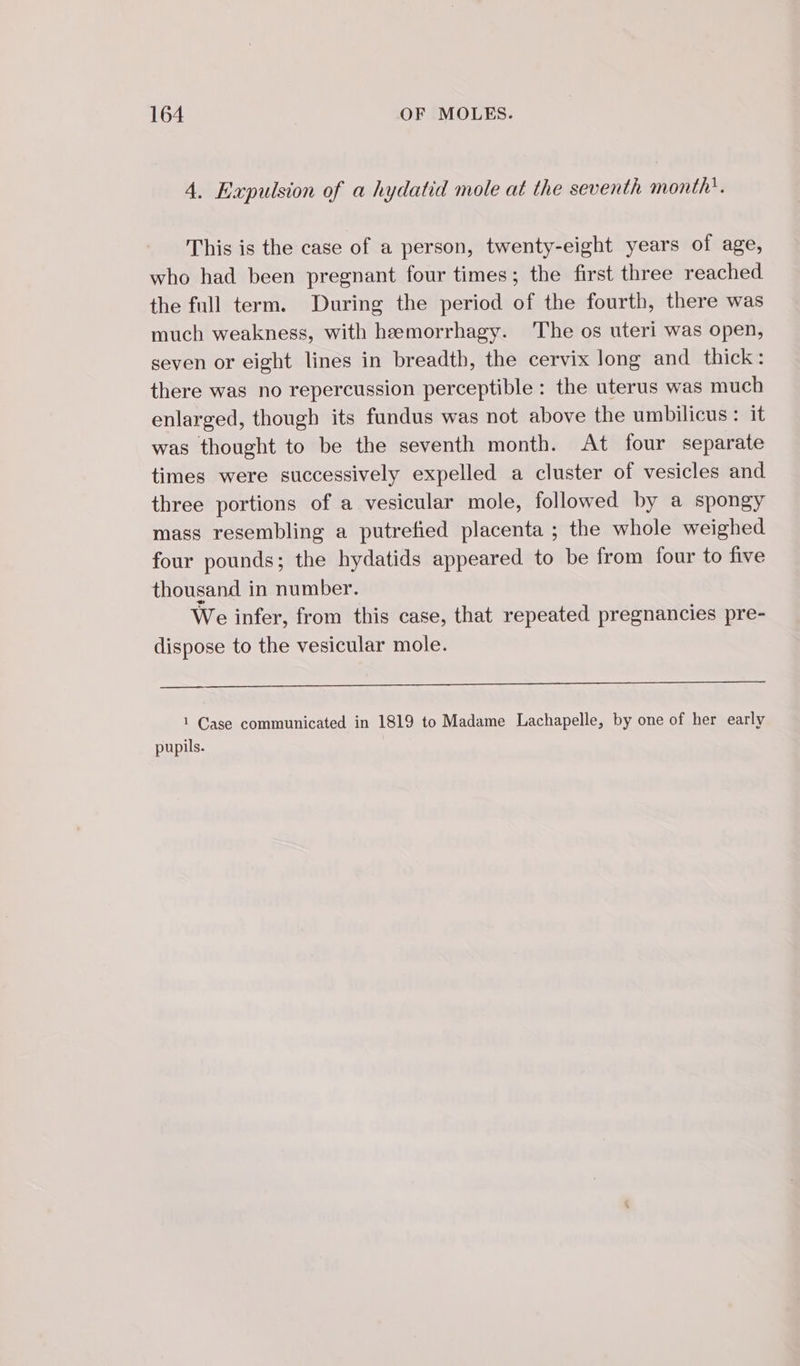 4. Expulsion of a hydatid mole at the seventh month”. This is the case of a person, twenty-eight years of age, who had been pregnant four times; the first three reached the full term. During the period of the fourth, there was much weakness, with hæmorrhagy. The os uteri was open, seven or eight lines in breadth, the cervix long and thick: there was no repercussion perceptible : the uterus was much enlarged, though its fundus was not above the umbilicus: it was thought to be the seventh month. At four separate times were successively expelled a cluster of vesicles and three portions of a vesicular mole, followed by a spongy mass resembling a putrefied placenta ; the whole weighed four pounds; the hydatids appeared to be from four to five thousand. in number. We infer, from this case, that repeated pregnancies pre- dispose to the vesicular mole. 1 Case communicated in 1819 to Madame Lachapelle, by one of her early pupils.