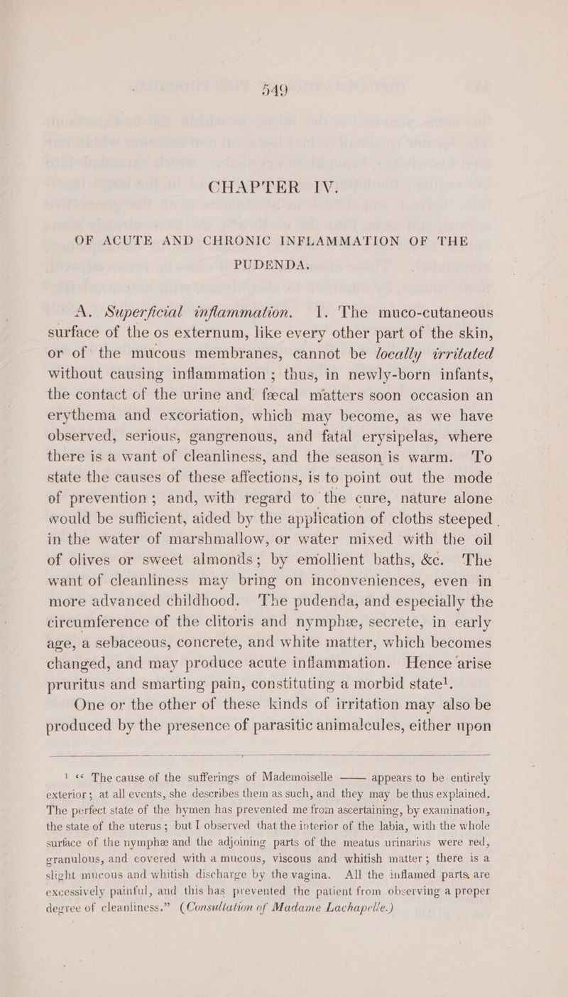 149 CHAPTER IV. OF ACUTE AND CHRONIC INFLAMMATION OF THE PUDENDA. A. Superficial inflammation. 1. The muco-cutaneous surface of the os externum, like every other part of the skin, or of the mucous membranes, cannot be locally irritated without causing inflammation ; thus, in newly-born infants, the contact of the urine and fæcal matters soon occasion an erythema and excoriation, which may become, as we have observed, serious, gangrenous, and fatal erysipelas, where there is a want of cleanliness, and the season is warm. To state the causes of these affections, is to point out the mode of prevention ; and, with regard to the cure, nature alone would be sufficient, aided by the application of cloths steeped | in the water of marshmallow, or water mixed with the oil of olives or sweet almonds; by emollient baths, &amp;c. The want of cleanliness may bring on inconveniences, even in more advanced childhood. ‘The pudenda, and especially the circumference of the clitoris and nymphee, secrete, in early age, a sebaceous, concrete, and white matter, which becomes changed, and may produce acute inflammation. Hence arise pruritus and smarting pain, constituting a morbid state!. One or the other of these kinds of irritation may also be produced by the presence of parasitic animalcules, either npon 1 «6 The cause of the sufferings of Mademoiselle appears to be entirely exterior; at all events, she describes them as such, and they may be thus explained. The perfect state of the hymen has prevented me from ascertaining, by examination, the state of the uterus; but I observed that the interior of the labia, with the whole surface of the nymphæ and the adjoining parts of the meatus urinarius were red, granulous, and covered with a mucous, viscous and whitish matter; there is a slight mucous and whitish discharge by the vagina. All the inflamed parts, are excessively painful, and this has prevented the patient from observing a proper degree of cleanliness.” (Consultation of Madame Lachapelle.)