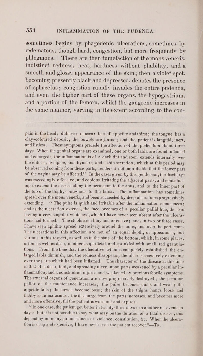 sometimes begins by phagedenic ulcerations, sometimes by œdematous, though hard, congestion, but more frequently by phlegmons. There are then tumefaction of the mons veneris, indistinct redness, heat, hardness without pliability, and a smooth and glossy appearance of the skin; then a violet spot, becoming presently black and depressed, denotes the presence of sphacelus; congestion rapidly invades the entire pudenda, and even the higher part of these organs, the hypogastrium, and a portion of the femora, whilst the gangrene increases in the same manner, varying in its extent according to the con- pain in the head; dulness; nausea; loss of appetite and thirst; the tongue has a clay-coloured deposit; the bowels are torpid; and the patieut is languid, inert, and listless. These symptoms precede the affection of the pudendum about three days. When the genital organs are examined, one or both labia are found inflamed and enlarged; the inflammation is of a dark tint and soon extends internally over the clitoris, nymphs, and hymen ; and a thin secretion, which at this period may be observed coming from these parts, renders it not improbable that the lower part of the vagina may be affected.” In the cases given by this gentleman, the discharge was exceedingly offensive, and copious, irritating the adjacent parts, and contribut- ing to extend the disease along the perinzeum to the anus, and to the inner part of the top of the thigh, contiguous to the labia. The inflammation has sometimes spread over the mons veneris, and been succeeded by deep ulcerations progressively extending. ‘The pulse is quick and irritable after the inflammation commences; and as the ulceration extends, the face becomes of a peculiar pallid hue, the skin having a very singular whiteness, which I have never seen absent after the ulcera- tions had formed. The stools are slimy and offensive; and, in two or three cases, [ have seen aphthe spread extensively around the anus, and over the perineum. The ulcerations in this affection are not of an equal depth, or appearance, but various in this respect, as well as in the state of the bottom, which, in some places, is foul as well as deep, in others superficial, and sprinkled with small red granula- tions. From the time that the ulcerative action is completely established, the en- larged labia diminish, and the redness disappears, the ulcer successively extending over the parts which had been inflamed. The character of the disease at this time is that of a deep, foul, and spreading ulcer, upon parts weakened by a peculiar in- flammation, and a constitution injured and weakened by previous febrile symptoms. The external organs of generation are now progressively destroyed ; the peculiar pallor of the countenance increases; the pulse becomes quick and weak; the appetite fails ; the bowels become loose; the skin of the thighs hangs loose and flabby as in marasmus: the discharge from the parts increases, and becomes more and more offensive, till the patient is worn out and expires. “€ In one case, the patient got better in twenty-three days ; in another in seventeen days: but it is not possible to say what may be the duration of a fatal disease, this depending on many circumstances of violence, constitution, &amp;. When the ulcera- tion is deep and extensive, | have never seen the patient recover.”—Tr.