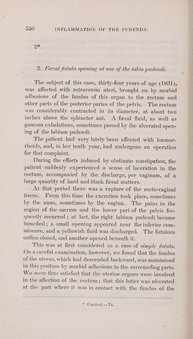 2. Fæcal fistula opening at one of the labia pudendi. The subject of this case, thirty-four years of age (1831), was affected with retroversio uteri, brought on by morbid adhesions of the fundus of this organ to the rectum and other parts of the posterior paries of the pelvis. The rectum was considerably contracted in its diameter, at about two inches above the sphincter ani. &lt;A fæcal fluid, as well as gaseous exhalations, sometimes passed by the ulcerated open- ing of the labium pudendi. The patient had very lately been affected with hæmor- rhoïds, and, in her tenth year, had undergone an operation for that complaint. During the efforts induced by obstinate constipation, the patient suddenly experienced a sense of laceration in the rectum, accompanied by the discharge, per vaginam, of a large quantity of hard and black fæcal matters. At that period there was a rupture of the recto-vaginal tissue. From this time the excretion took place, sometimes by the anus, sometimes by the vagina. The pains in the region of the sacrum and the lower part of the pelvis fre- quently recurred ; at last, the right labium pudendi became tumefied ; a small opening appeared near the inferior com- missure, and a yellowish fluid was discharged. ‘The fistulous orifice closed, and another opened beneath it. This was at first considered as a case of simple fistula. On a careful examination, however, we found that the fundus of the uterus, which had descended backward, was maintained in this position by morbid adhesions to the surrounding parts. We were thus satisfied that the uterine organs were involved in the affection of the rectum; that this latter was ulcerated at the part where it was in contact with the fundus of the **Omilted:——Tr.