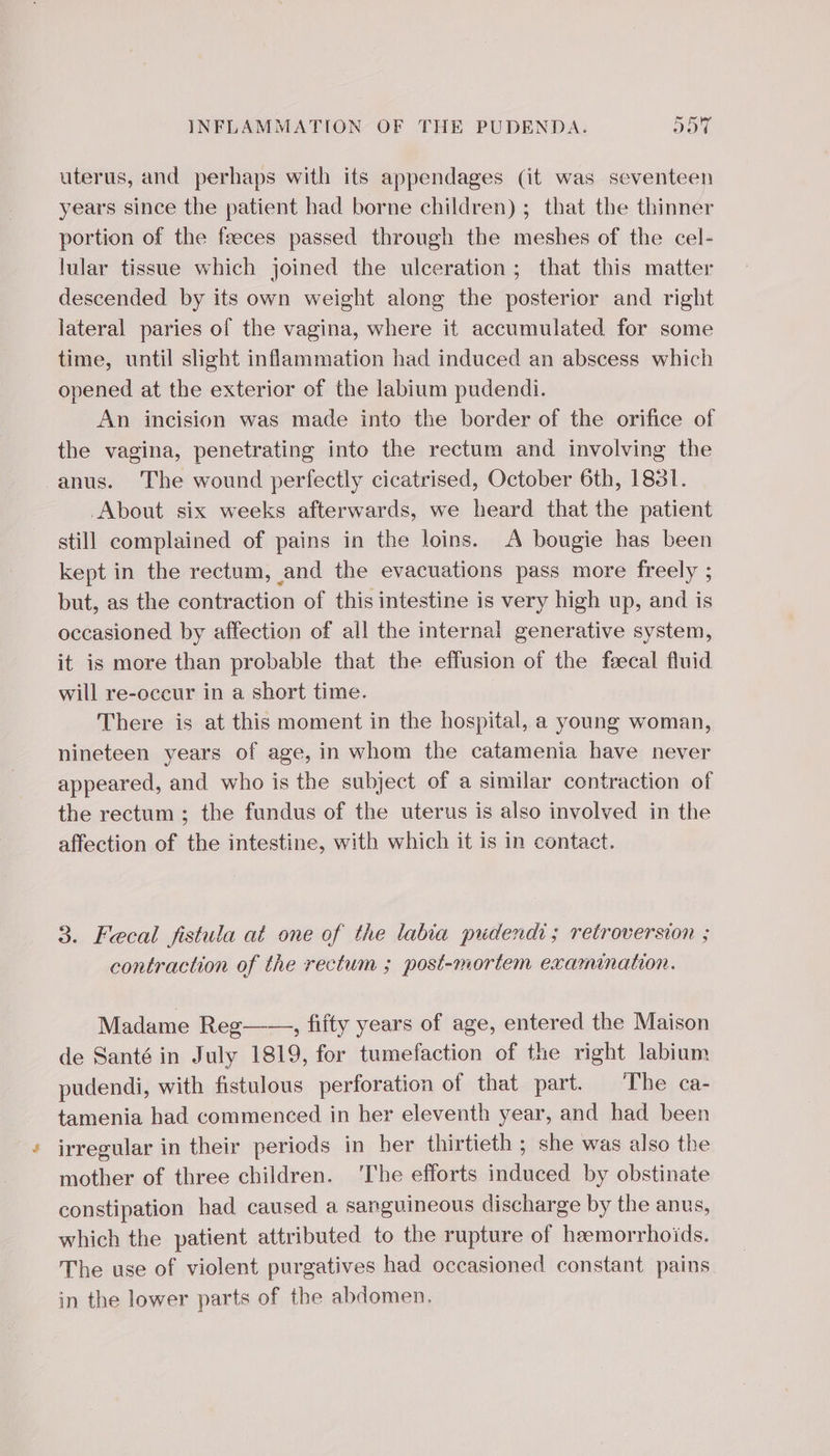 uterus, and perhaps with its appendages (it was seventeen years since the patient had borne children) ; that the thinner portion of the feeces passed through the meshes of the cel- lular tissue which joined the ulceration; that this matter descended by its own weight along the posterior and right lateral paries of the vagina, where it accumulated for some time, until slight inflammation had induced an abscess which opened at the exterior of the labium pudendi. An incision was made into the border of the orifice of the vagina, penetrating into the rectum and involving the anus. The wound perfectly cicatrised, October 6th, 1851. About six weeks afterwards, we heard that the patient still complained of pains in the loins. A bougie has been kept in the rectum, and the evacuations pass more freely ; but, as the contraction of this intestine is very high up, and is occasioned by affection of all the internal generative system, it is more than probable that the effusion of the fecal fluid will re-occur in a short time. There is at this moment in the hospital, a young woman, nineteen years of age, in whom the catamenia have never appeared, and who is the subject of a similar contraction of the rectum ; the fundus of the uterus is also involved in the affection of the intestine, with which it is in contact. 3. Fecal fistula at one of the labia pudendi; retroversion ; contraction of the rectum ; post-mortem examination. Madame Reg——, fifty years of age, entered the Maison de Santé in July 1819, for tumefaction of the right labium pudendi, with fistulous perforation of that part. The ca- tamenia had commenced in her eleventh year, and had been irregular in their periods in her thirtieth ; she was also the mother of three children. ‘The efforts induced by obstinate constipation had caused a sanguineous discharge by the anus, which the patient attributed to the rupture of hemorrhoids. The use of violent purgatives had occasioned constant pains in the lower parts of the abdomen.