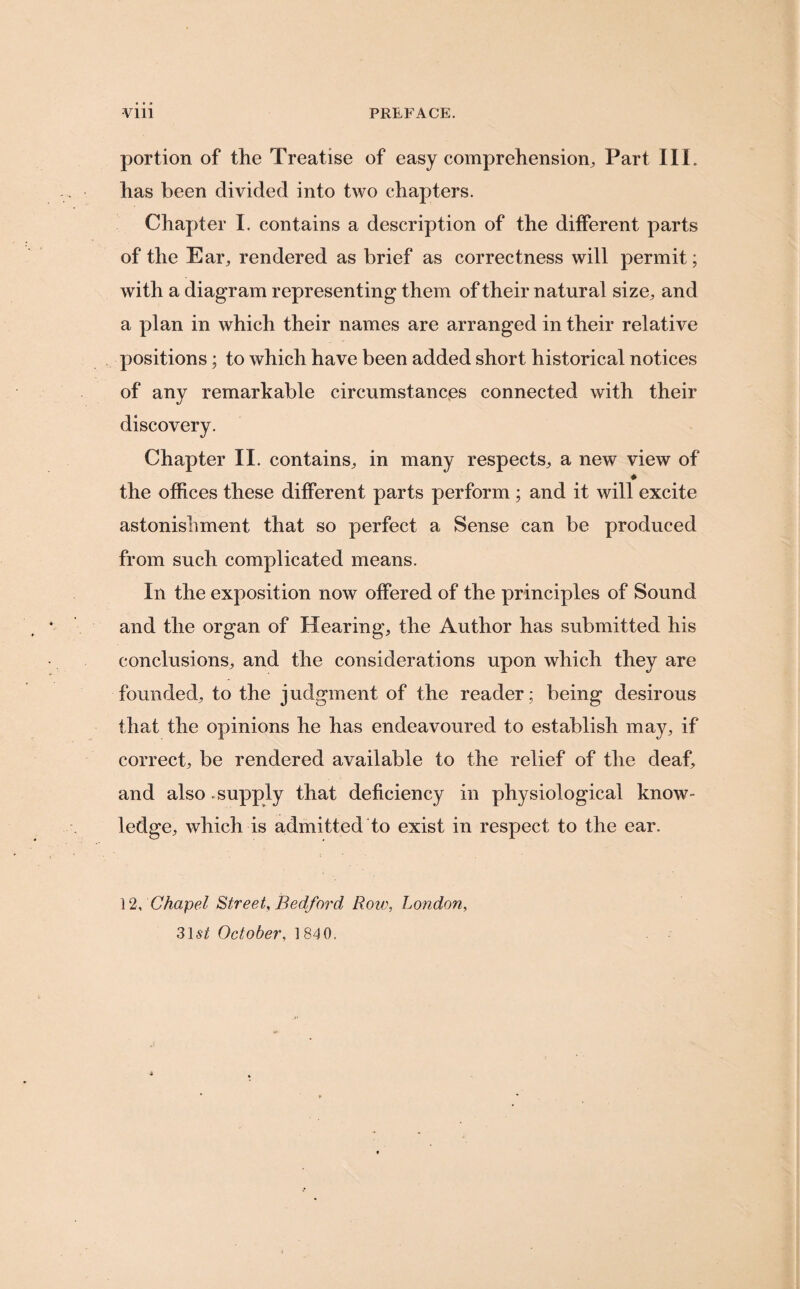 Vlll PREFACE. portion of the Treatise of easy comprehension. Part III. has been divided into two chapters. Chapter I. contains a description of the different parts of the Ear, rendered as brief as correctness will permit; with a diagram representing them of their natural size, and a plan in which their names are arranged in their relative positions; to which have been added short historical notices of any remarkable circumstances connected with their discovery. Chapter II. contains, in many respects, a new view of * the offices these different parts perform ; and it will excite astonishment that so perfect a Sense can be produced from such complicated means. In the exposition now offered of the principles of Sound and the organ of Hearing, the Author has submitted his conclusions, and the considerations upon which they are founded, to the judgment of the reader; being desirous that the opinions he has endeavoured to establish may, if correct, be rendered available to the relief of the deaf, and also .supply that deficiency in physiological know¬ ledge, which is admitted to exist in respect to the ear. ] 2, Chapel Street, Bedford Row, London, 31st October, 1810.