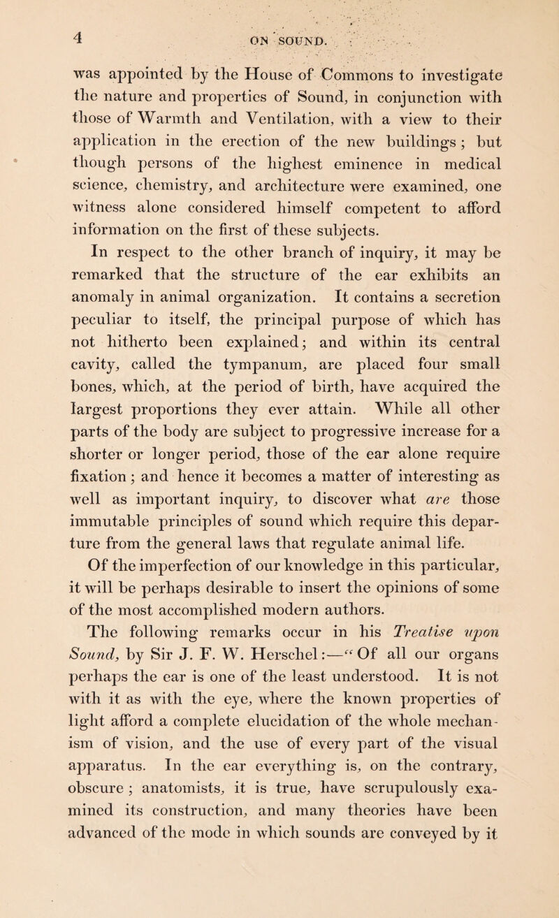 was appointed by the House of Commons to investigate the nature and properties of Sound, in conjunction with those of Warmth and Ventilation, with a view to their application in the erection of the new buildings ; but though persons of the highest eminence in medical science, chemistry, and architecture were examined, one witness alone considered himself competent to afford information on the first of these subjects. In respect to the other branch of inquiry, it may be remarked that the structure of the ear exhibits an anomaly in animal organization. It contains a secretion peculiar to itself, the principal purpose of which has not hitherto been explained; and within its central cavity, called the tympanum, are placed four small bones, which, at the period of birth, have acquired the largest proportions they ever attain. While all other parts of the body are subject to progressive increase for a shorter or longer period, those of the ear alone require fixation; and hence it becomes a matter of interesting as well as important inquiry, to discover what are those immutable principles of sound which require this depar¬ ture from the general laws that regulate animal life. Of the imperfection of our knowledge in this particular, it will be perhaps desirable to insert the opinions of some of the most accomplished modern authors. The following remarks occur in his Treatise upon Sound, by Sir J. F. W. Herschel:—Of all our organs perhaps the ear is one of the least understood. It is not with it as with the eye, where the known properties of light afford a complete elucidation of the whole mechan¬ ism of vision, and the use of every part of the visual apparatus. In the ear everything is, on the contrary, obscure ; anatomists, it is true, have scrupulously exa¬ mined its construction, and many theories have been advanced of the mode in which sounds are conveyed by it