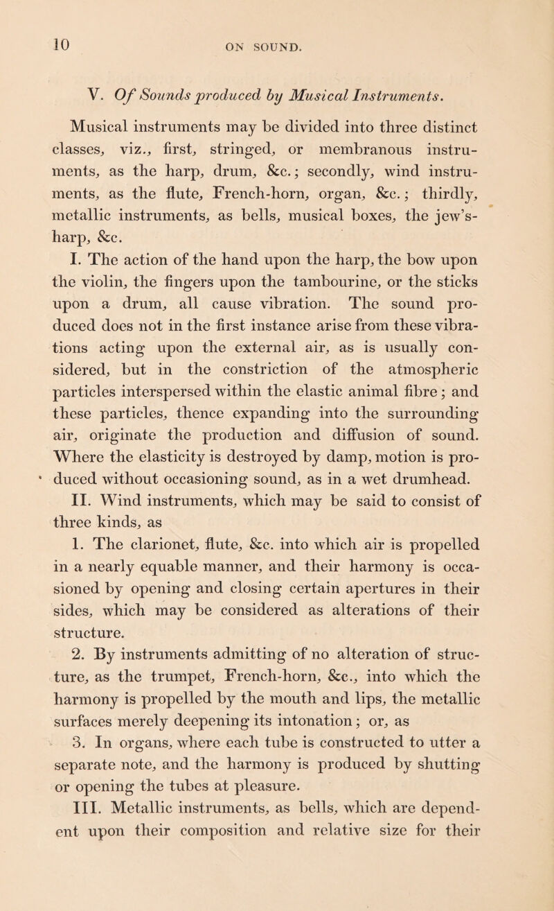 JO V. Of Sounds produced by Musical Instruments. Musical instruments may be divided into three distinct classes,, viz., first, stringed, or membranous instru¬ ments, as the harp, drum, &c.; secondly, wind instru¬ ments, as the flute. French-horn, organ, &c.; thirdly, metallic instruments, as bells, musical boxes, the jew’s- harp, &c. I. The action of the hand upon the harp, the bow upon the violin, the fingers upon the tambourine, or the sticks upon a drum, all cause vibration. The sound pro¬ duced does not in the first instance arise from these vibra¬ tions acting upon the external air, as is usually con¬ sidered, but in the constriction of the atmospheric particles interspersed within the elastic animal fibre; and these particles, thence expanding into the surrounding air, originate the production and diffusion of sound. Where the elasticity is destroyed by damp, motion is pro- * duced without occasioning sound, as in a wet drumhead. II. Wind instruments, which may be said to consist of three kinds, as 1. The clarionet, flute, &c. into which air is propelled in a nearly equable manner, and their harmony is occa¬ sioned by opening and closing certain apertures in their sides, which may be considered as alterations of their structure. 2. By instruments admitting of no alteration of struc¬ ture, as the trumpet, French-horn, &c., into which the harmony is propelled by the mouth and lips, the metallic surfaces merely deepening its intonation; or, as 3. In organs, where each tube is constructed to utter a separate note, and the harmony is produced by shutting or opening the tubes at pleasure. III. Metallic instruments, as bells, which are depend¬ ent upon their composition and relative size for their