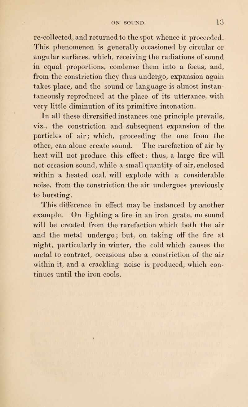 re-collected, and returned to tlie spot whence it proceeded. This phenomenon is generally occasioned by circular or angular surfaces, which, receiving the radiations of sound in equal proportions, condense them into a focus, and, from the constriction they thus undergo, expansion again takes place, and the sound or language is almost instan¬ taneously reproduced at the place of its utterance, with very little diminution of its primitive intonation. In all these diversified instances one principle prevails, viz., the constriction and subsequent expansion of the particles of air; which, proceeding the one from the other, can alone create sound. The rarefaction of air by heat will not produce this effect: thus, a large fire will not occasion sound, while a small quantity of air, enclosed within a heated coal, will explode with a considerable noise, from the constriction the air undergoes previously to bursting. This difference in effect may be instanced by another example. On lighting a fire in an iron grate, no sound will be created from the rarefaction which both the air and the metal undergo; but, on taking off the fire at night, particularly in winter, the cold which causes the metal to contract, occasions also a constriction of the air within it, and a crackling noise is produced, which con¬ tinues until the iron cools.