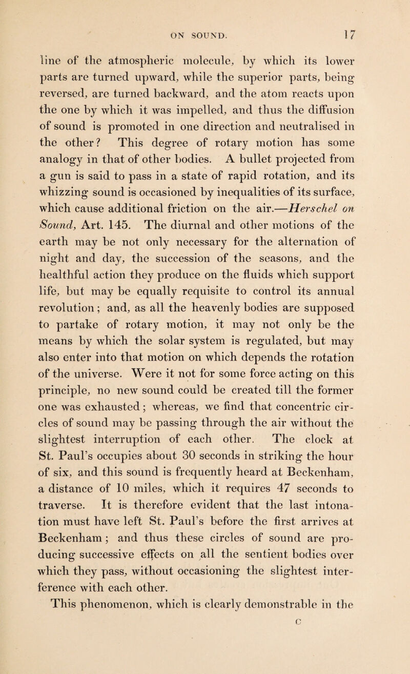 line of the atmospheric molecule, by which its lower parts are turned upward, while the superior parts, being reversed, are turned backward, and the atom reacts upon the one by which it was impelled, and thus the diffusion of sound is promoted in one direction and neutralised in the other? This degree of rotary motion has some analogy in that of other bodies. A bullet projected from a gun is said to pass in a state of rapid rotation, and its whizzing sound is occasioned by inequalities of its surface, which cause additional friction on the air.—Herschel on Sound, Art. 145. The diurnal and other motions of the earth may be not only necessary for the alternation of night and day, the succession of the seasons, and the healthful action they produce on the fluids which support life, but may be equally requisite to control its annual revolution; and, as all the heavenly bodies are supposed to partake of rotary motion, it may not only be the means by which the solar system is regulated, but may also enter into that motion on which depends the rotation of the universe. Were it not for some force acting on this principle, no new sound could be created till the former one was exhausted; whereas, we find that concentric cir¬ cles of sound may be passing through the air without the slightest interruption of each other. The clock at St. Paul’s occupies about 30 seconds in striking the hour of six, and this sound is frequently heard at Beckenham, a distance of 10 miles, which it requires 47 seconds to traverse. It is therefore evident that the last intona¬ tion must have left St. Paul’s before the first arrives at Beckenham; and thus these circles of sound are pro¬ ducing successive effects on all the sentient bodies over which they pass, without occasioning the slightest inter¬ ference with each other. This phenomenon, which is clearly demonstrable in the c