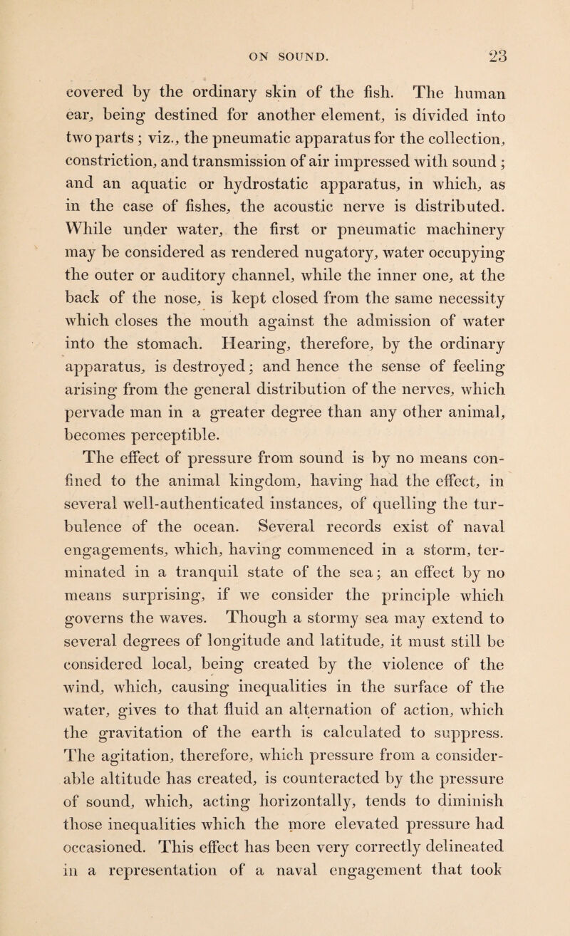 covered by the ordinary skin of the fish. The human ear, being destined for another element, is divided into two parts; viz., the pneumatic apparatus for the collection, constriction, and transmission of air impressed with sound ; and an aquatic or hydrostatic apparatus, in which, as in the case of fishes, the acoustic nerve is distributed. While under water, the first or pneumatic machinery may be considered as rendered nugatory, water occupying the outer or auditory channel, while the inner one, at the back of the nose, is kept closed from the same necessity which closes the mouth against the admission of water into the stomach. Hearing, therefore, by the ordinary apparatus, is destroyed; and hence the sense of feeling- arising from the general distribution of the nerves, which pervade man in a greater degree than any other animal, becomes perceptible. The effect of pressure from sound is by no means con¬ fined to the animal kingdom, having had the effect, in several well-authenticated instances, of quelling the tur¬ bulence of the ocean. Several records exist of naval engagements, which, having commenced in a storm, ter¬ minated in a tranquil state of the sea; an effect by no means surprising, if we consider the principle which governs the waves. Though a stormy sea may extend to several degrees of longitude and latitude, it must still be considered local, being created by the violence of the wind, which, causing inequalities in the surface of the water, gives to that fluid an alternation of action, which the gravitation of the earth is calculated to suppress. The agitation, therefore, which pressure from a consider¬ able altitude has created, is counteracted by the pressure of sound, which, acting horizontally, tends to diminish those inequalities which the more elevated pressure had occasioned. This effect has been very correctly delineated in a representation of a naval engagement that took