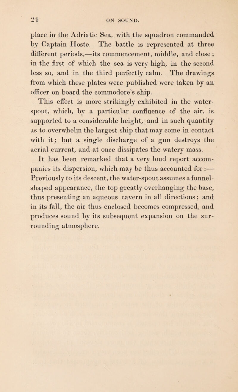 place in the Adriatic Sea, with the squadron commanded by Captain Hoste. The battle is represented at three different periods,—its commencement, middle, and close; in the first of which the sea is very high, in the second less so, and in the third perfectly calm. The drawings from which these plates were published were taken by an officer on board the commodore’s ship. This effect is more strikingly exhibited in the water¬ spout, which, by a particular confluence of the air, is supported to a considerable height, and in such quantity as to overwhelm the largest ship that may come in contact with it • but a single discharge of a gun destroys the aerial current, and at once dissipates the watery mass. It has been remarked that a very loud report accom¬ panies its dispersion, which may be thus accounted for :— Previously to its descent, the water-spout assumes a funnel- shaped appearance, the top greatly overhanging the base, thus presenting an aqueous cavern in all directions; and in its fall, the air thus enclosed becomes compressed, and produces sound by its subsequent expansion on the sur¬ rounding atmosphere.