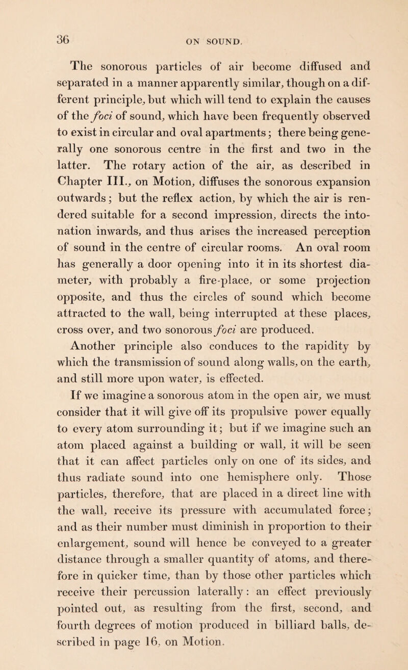 The sonorous particles of air become diffused and separated in a manner apparently similar, though on a dif¬ ferent principle, but which will tend to explain the causes of the foci of sound, which have been frequently observed to exist in circular and oval apartments; there being gene¬ rally one sonorous centre in the first and two in the latter. The rotary action of the air, as described in Chapter III., on Motion, diffuses the sonorous expansion outwards; but the reflex action, by which the air is ren¬ dered suitable for a second impression, directs the into¬ nation inwards, and thus arises the increased perception of sound in the centre of circular rooms. An oval room has generally a door opening into it in its shortest dia¬ meter, with probably a fire-place, or some projection opposite, and thus the circles of sound which become attracted to the wall, being interrupted at these places, cross over, and two sonorous foci are produced. Another principle also conduces to the rapidity by which the transmission of sound along walls, on the earth, and still more upon water, is effected. If we imagine a sonorous atom in the open air, we must consider that it will give off its propulsive power equally to every atom surrounding it; but if we imagine such an atom placed against a building or wall, it will be seen that it can affect particles only on one of its sides, and thus radiate sound into one hemisphere only. Those particles, therefore, that are placed in a direct line with the wall, receive its pressure with accumulated force; and as their number must diminish in proportion to their enlargement, sound will hence be conveyed to a greater distance through a smaller quantity of atoms, and there¬ fore in quicker time, than by those other particles which receive their percussion laterally: an effect previously pointed out, as resulting from the first, second, and fourth degrees of motion produced in billiard balls, de¬ scribed in page 16, on Motion,