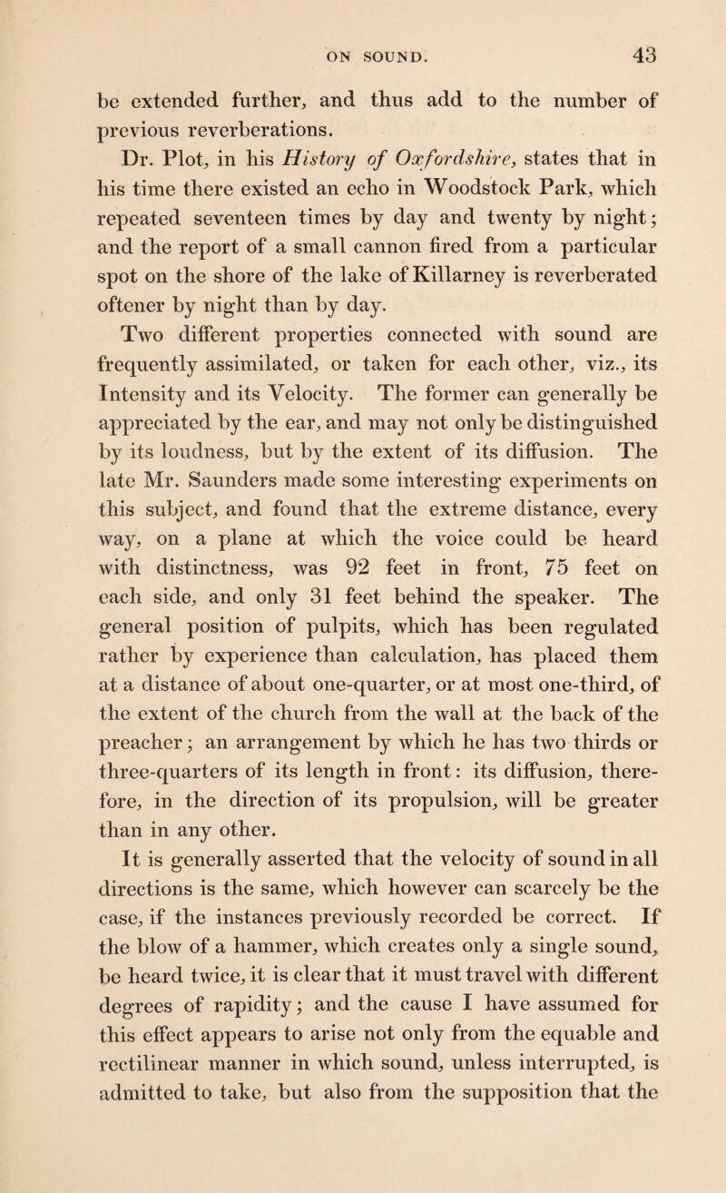 be extended further, and thus add to the number of previous reverberations. Dr. Plot, in his History of Oxfordshire, states that in his time there existed an echo in Woodstock Park, which repeated seventeen times by day and twenty by night; and the report of a small cannon fired from a particular spot on the shore of the lake of Killarney is reverberated oftener by night than by day. Two different properties connected with sound are frequently assimilated, or taken for each other, viz., its Intensity and its Velocity. The former can generally be appreciated by the ear, and may not only be distinguished by its loudness, but by the extent of its diffusion. The late Mr. Saunders made some interesting experiments on this subject, and found that the extreme distance, every way, on a plane at which the voice could be heard with distinctness, was 92 feet in front, 75 feet on each side, and only 31 feet behind the speaker. The general position of pulpits, which has been regulated rather by experience than calculation, has placed them at a distance of about one-quarter, or at most one-third, of the extent of the church from the wall at the back of the preacher; an arrangement by which he has two thirds or three-quarters of its length in front: its diffusion, there¬ fore, in the direction of its propulsion, will be greater than in any other. It is generally asserted that the velocity of sound in all directions is the same, which however can scarcely be the case, if the instances previously recorded be correct. If the blow of a hammer, which creates only a single sound, be heard twice, it is clear that it must travel with different degrees of rapidity; and the cause I have assumed for this effect appears to arise not only from the equable and rectilinear manner in which sound, unless interrupted, is admitted to take, but also from the supposition that the