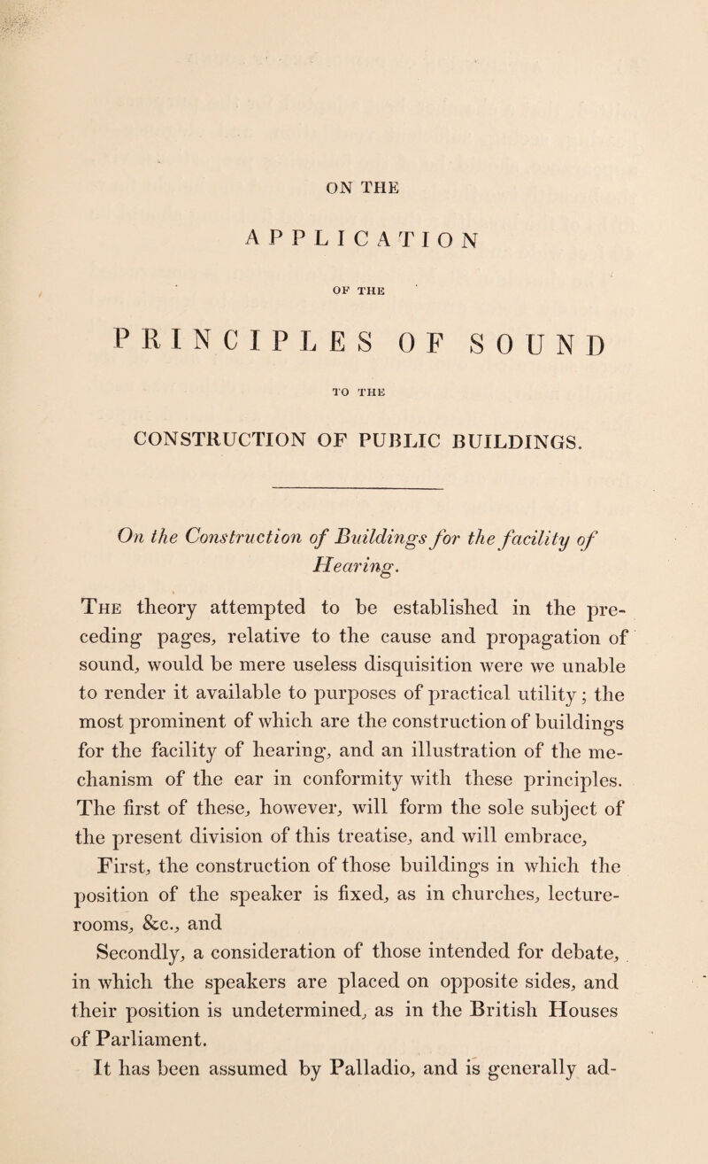 ON THE APPLICATION OF THE PRINCIPLES OF SOUND TO THE CONSTRUCTION OF PUBLIC BUILDINGS. On the Construction of Buildings for the facility of Hearing, The theory attempted to be established in the pre¬ ceding pages, relative to the cause and propagation of sound, would be mere useless disquisition were we unable to render it available to purposes of practical utility; the most prominent of which are the construction of buildings for the facility of hearing-, and an illustration of the me¬ chanism of the ear in conformity with these principles. The first of these, however, will form the sole subject of the present division of this treatise, and will embrace. First, the construction of those buildings in which the position of the speaker is fixed, as in churches, lecture- rooms, &c., and Secondly, a consideration of those intended for debate, in which the speakers are placed on opposite sides, and their position is undetermined, as in the British Houses of Parliament. It has been assumed by Palladio, and is generally ad-