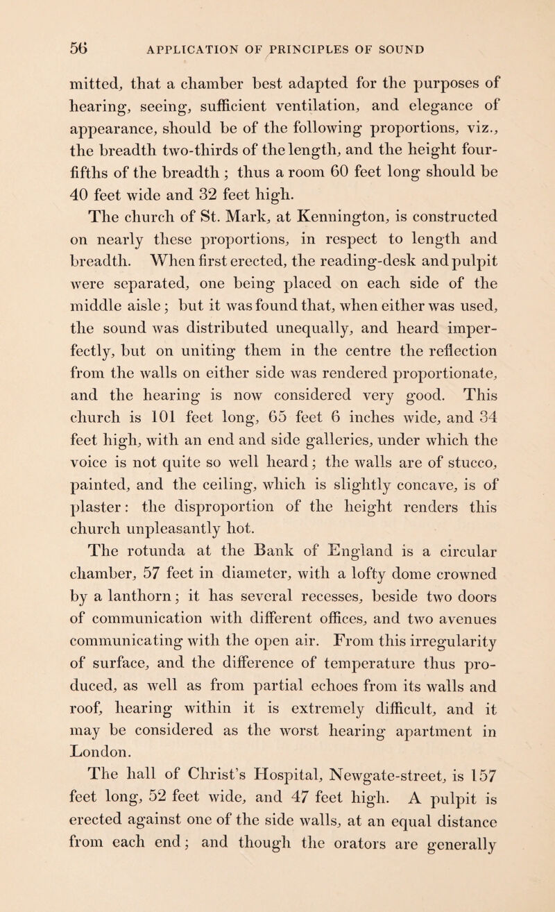 mitted, that a chamber best adapted for the purposes of hearing, seeing, sufficient ventilation, and elegance of appearance, should be of the following proportions, viz., the breadth two-thirds of the length, and the height four- fifths of the breadth ; thus a room 60 feet long should be 40 feet wide and 32 feet high. The church of St. Mark, at Kennington, is constructed on nearly these proportions, in respect to length and breadth. When first erected, the reading-desk and pulpit were separated, one being placed on each side of the middle aisle; but it was found that, when either was used, the sound was distributed unequally, and heard imper¬ fectly, but on uniting them in the centre the reflection from the walls on either side was rendered proportionate, and the hearing is now considered very good. This church is 101 feet long, 65 feet 6 inches wide, and 34 feet high, with an end and side galleries, under which the voice is not quite so well heard; the walls are of stucco, painted, and the ceiling, which is slightly concave, is of plaster: the disproportion of the height renders this church unpleasantly hot. The rotunda at the Bank of England is a circular chamber, 57 feet in diameter, with a lofty dome crowned by a lanthorn; it has several recesses, beside two doors of communication with different offices, and two avenues communicating with the open air. From this irregularity of surface, and the difference of temperature thus pro¬ duced, as well as from partial echoes from its walls and roof, hearing within it is extremely difficult, and it may be considered as the worst hearing apartment in London. The hall of Christ’s Hospital, Newgate-street, is 157 feet long, 52 feet wide, and 47 feet high. A pulpit is erected against one of the side walls, at an equal distance from each end; and though the orators are generally