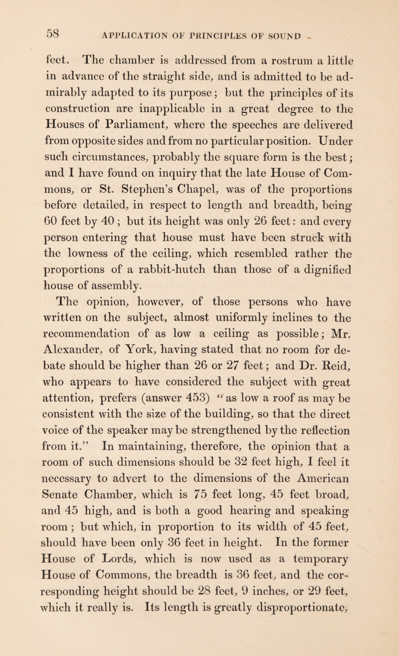 feet. The chamber is addressed from a rostrum a little in advance of the straight side., and is admitted to be ad¬ mirably adapted to its purpose; but the principles of its construction are inapplicable in a great degree to the Houses of Parliament, where the speeches are delivered from opposite sides and from no particular position. Under such circumstances, probably the square form is the best; and I have found on inquiry that the late House of Com¬ mons, or St. Stephen’s Chapel, was of the proportions before detailed, in respect to length and breadth, being 60 feet by 40 ; but its height was only 26 feet: and every person entering that house must have been struck with the lowness of the ceiling, which resembled rather the proportions of a rabbit-hutch than those of a dignified house of assembly. The opinion, however, of those persons who have written on the subject, almost uniformly inclines to the recommendation of as low a ceiling as possible; Mr. Alexander, of York, having stated that no room for de¬ bate should be higher than 26 or 27 feet; and Dr. Reid, who appears to have considered the subject with great attention, prefers (answer 453) “ as low a roof as may be consistent with the size of the building, so that the direct voice of the speaker may be strengthened by the reflection from it.” In maintaining, therefore, the opinion that a room of such dimensions should be 32 feet high, I feel it necessary to advert to the dimensions of the American Senate Chamber, which is 75 feet long, 45 feet broad, and 45 high, and is both a good hearing and speaking room ; but which, in proportion to its width of 45 feet, should have been only 36 feet in height. In the former House of Lords, which is now used as a temporary House of Commons, the breadth is 36 feet, and the cor¬ responding height should be 28 feet, 9 inches, or 29 feet, which it really is. Its length is greatly disproportionate.