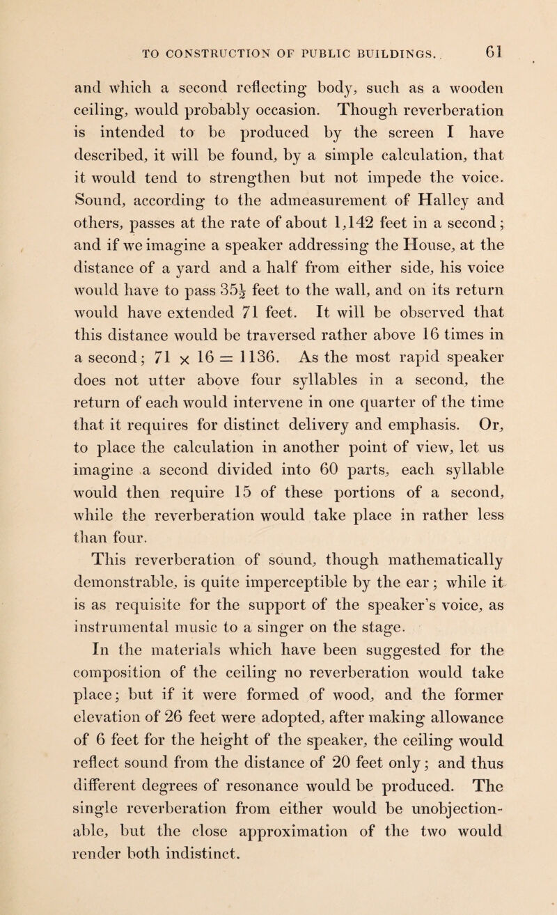 Gi and which a second reflecting body, such as a wooden ceiling, would probably occasion. Though reverberation is intended to be produced by the screen I have described, it will be found, by a simple calculation, that it would tend to strengthen but not impede the voice. Sound, according to the admeasurement of Halley and others, passes at the rate of about 1,142 feet in a second; and if we imagine a speaker addressing the House, at the distance of a yard and a half from either side, his voice would have to pass 35J feet to the wall, and on its return would have extended 71 feet. It will be observed that this distance would be traversed rather above 16 times in a second; 71 x 16 = 1136. As the most rapid speaker does not utter above four syllables in a second, the return of each would intervene in one quarter of the time that it requires for distinct delivery and emphasis. Or, to place the calculation in another point of view, let us imagine a second divided into 60 parts, each syllable would then require 15 of these portions of a second, while the reverberation would take place in rather less than four. This reverberation of sound, though mathematically demonstrable, is quite imperceptible by the ear; while it is as requisite for the support of the speaker’s voice, as instrumental music to a singer on the stage. In the materials which have been suggested for the composition of the ceiling no reverberation would take place; but if it were formed of wood, and the former elevation of 26 feet were adopted, after making allowance of 6 feet for the height of the speaker, the ceiling would reflect sound from the distance of 20 feet only; and thus different degrees of resonance would be produced. The single reverberation from either would be unobjection¬ able, but the close approximation of the two would render both indistinct.