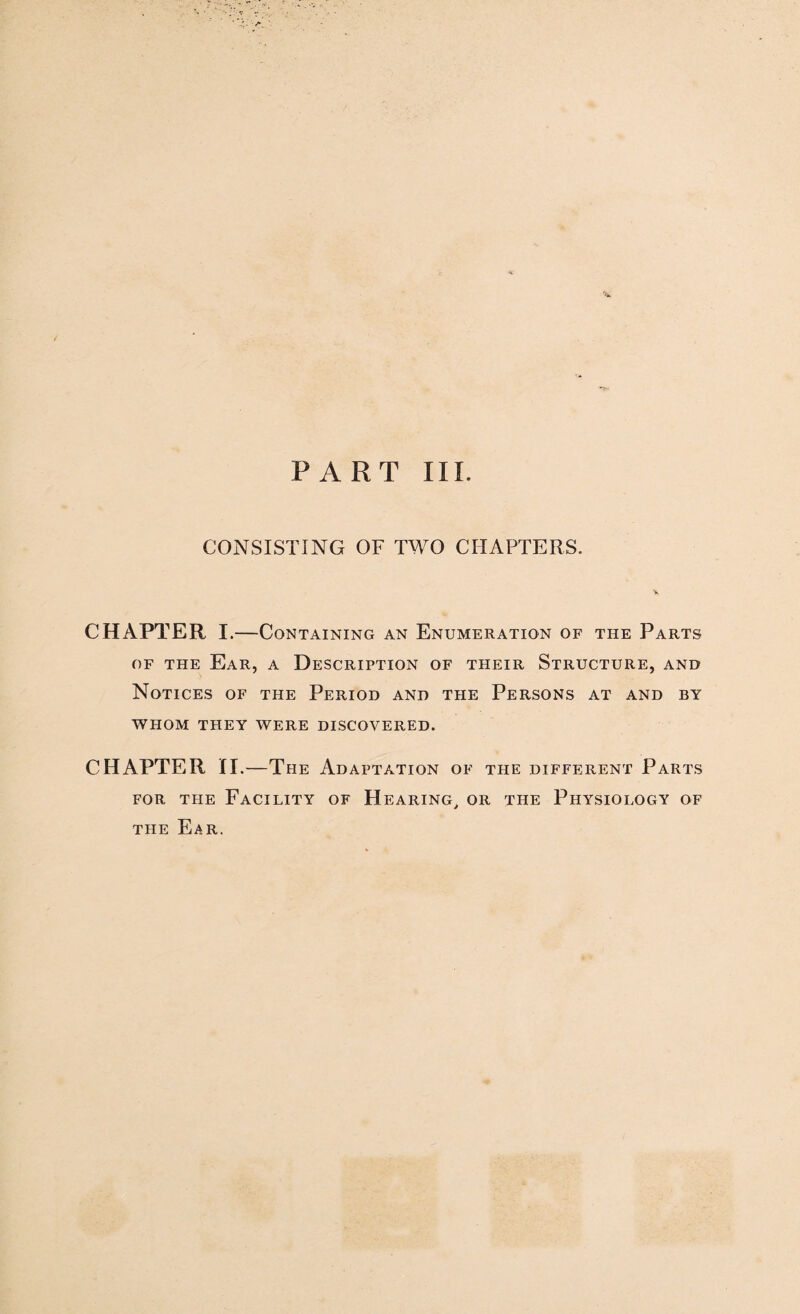 PART III. CONSISTING OF TWO CHAPTERS. CHAPTER I.—Containing an Enumeration of the Parts of the Ear, a Description of their Structure, and Notices of the Period and the Persons at and by WHOM THEY WERE DISCOVERED. CHAPTER XI.—The Adaptation of the different Parts for the Facility of Hearing, or the Physiology of the Ear.