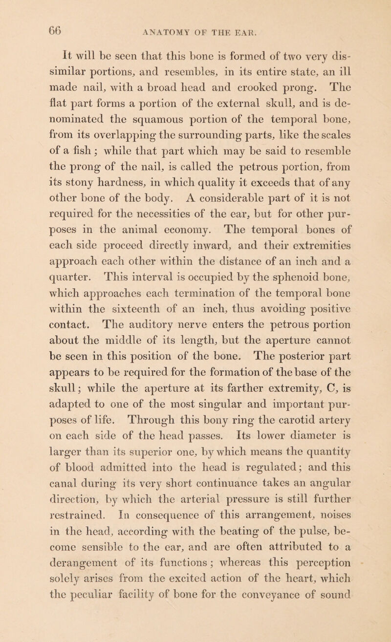 It will be seen that this bone is formed of two very dis¬ similar portions, and resembles, in its entire state, an ill made nail, with a broad head and crooked prong. The flat part forms a portion of the external skull, and is de¬ nominated the squamous portion of the temporal bone, from its overlapping the surrounding parts, like the scales of a fish; while that part which may be said to resemble the prong of the nail, is called the petrous portion, from its stony hardness, in which quality it exceeds that of any other bone of the body. A considerable part of it is not required for the necessities of the ear, but for other pur¬ poses in the animal economy. The temporal bones of each side proceed directly inward, and their extremities approach each other within the distance of an inch and a quarter. This interval is occupied by the sphenoid bone, which approaches each termination of the temporal bone within the sixteenth of an inch, thus avoiding positive contact. The auditory nerve enters the petrous portion about the middle of its length, but the aperture cannot be seen in this position of the bone. The posterior part appears to be required for the formation of the base of the skull; while the aperture at its farther extremity, C, is adapted to one of the most singular and important pur¬ poses of life. Through this bony ring the carotid artery on each side of the head passes. Its lower diameter is larger than its superior one, by which means the quantity of blood admitted into the head is regulated ; and this canal during its very short continuance takes an angular direction, by which the arterial pressure is still further restrained. In consequence of this arrangement, noises in the head, according with the beating of the pulse, be¬ come sensible to the ear, and are often attributed to a derangement of its functions; whereas this perception solely arises from the excited action of the heart, which the peculiar facility of bone for the conveyance of sound