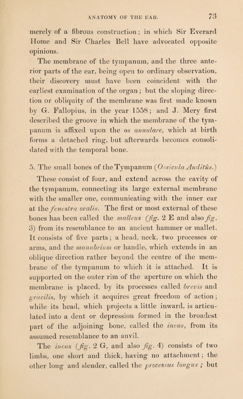 merely of a fibrous construction; in which Sir Everard Home and Sir Charles Bell have advocated opposite opinions. The membrane of the tympanum, and the three ante¬ rior parts of the ear, being open to ordinary observation, their discovery must have been coincident with the earliest examination of the organ; but the sloping direc¬ tion or obliquity of the membrane was first made known by G. Fallopius, in the year 1558; and J. Mery first described the groove in which the membrane of the tym¬ panum is affixed upon the os annulare, which at birth forms a detached ring, but afterwards becomes consoli¬ dated with the temporal bone. 5. The small bones of the Tympanum (Ossicvla Auditusi) These consist of four, and extend across the cavity of the tympanum, connecting its large external membrane with the smaller one, communicating with the inner ear at the fenestra ovalis. The first or most external of these bones has been called the 'malleus (fig. 2 E and also fig. 3) from its resemblance to an ancient hammer or mallet. It consists of five parts; a head, neck, two processes or arms, and the manubrium or handle, which extends in an oblique direction rather beyond the centre of the mem¬ brane of the tympanum to which it is attached. It is supported on the outer rim of the aperture on which the membrane is placed., by its processes called brevis and gracilis, by which it acquires great freedom of action; while its head, which projects a little inward, is articu¬ lated into a dent or depression formed in the broadest part of the adjoining bone, called the incus, from its assumed resemblance to an anvil. The incus (fig. 2 G, and also fig. 4) consists of two limbs, one short and thick, having no attachment; the other long and slender, called the processus longus ; but