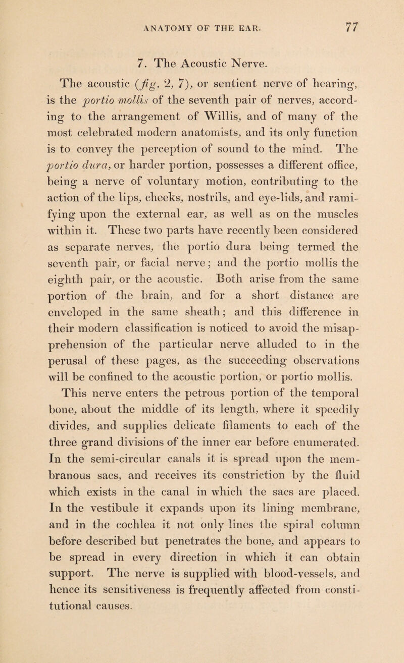 7. The Acoustic Nerve. The acoustic (fig. 2, 7), or sentient nerve of hearing, is the portio mollis of the seventh pair of nerves, accord¬ ing to the arrangement of Willis, and of many of the most celebrated modern anatomists, and its only function is to convey the perception of sound to the mind. The portio dura, or harder portion, possesses a different office, being a nerve of voluntary motion, contributing to the action of the lips, cheeks, nostrils, and eye-lids, and rami¬ fying upon the external ear, as well as on the muscles within it. These two parts have recently been considered as separate nerves, the portio dura being termed the seventh pair, or facial nerve • and the portio mollis the eighth pair, or the acoustic. Both arise from the same portion of the brain, and for a short distance are enveloped in the same sheath; and this difference in their modern classification is noticed to avoid the misap¬ prehension of the particular nerve alluded to in the perusal of these pages, as the succeeding observations will be confined to the acoustic portion, or portio mollis. This nerve enters the petrous portion of the temporal bone, about the middle of its length, where it speedily divides, and supplies delicate filaments to each of the three grand divisions of the inner ear before enumerated. In the semi-circular canals it is spread upon the mem¬ branous sacs, and receives its constriction by the fluid which exists in the canal in which the sacs are placed. In the vestibule it expands upon its lining membrane, and in the cochlea it not only lines the spiral column before described but penetrates the bone, and appears to be spread in every direction in which it can obtain support. The nerve is supplied with blood-vessels, and hence its sensitiveness is frequently affected from consti¬ tutional causes.