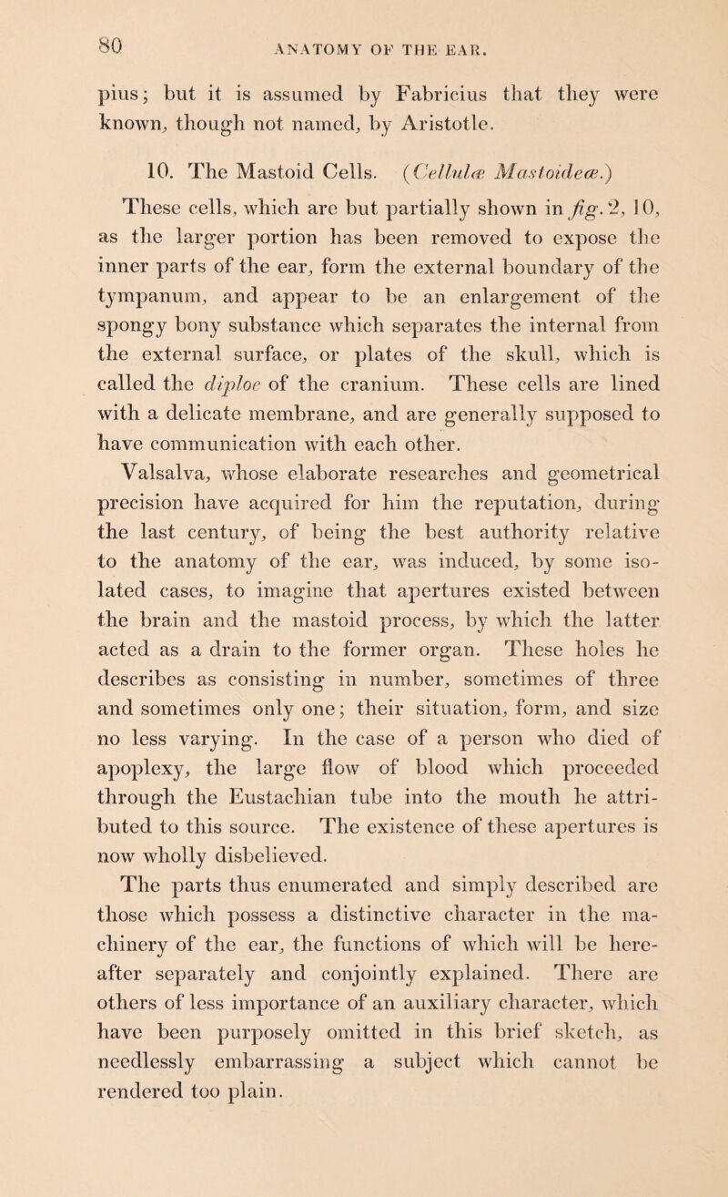 pius; but it is assumed by Fabricius that they were known, though not named, by Aristotle. 10. The Mastoid Cells. (Cellule Mastoklece.) These cells, which are but partially shown in fig. 2, ]0, as the larger portion has been removed to expose the inner parts of the ear, form the external boundary of the tympanum, and appear to be an enlargement of the spongy bony substance which separates the internal from the external surface, or plates of the skull, which is called the diploe of the cranium. These cells are lined with a delicate membrane, and are generally supposed to have communication with each other. Valsalva, whose elaborate researches and geometrical precision have acquired for him the reputation, during the last century, of being the best authority relative to the anatomy of the ear, was induced, by some iso¬ lated cases, to imagine that apertures existed between the brain and the mastoid process, by which the latter acted as a drain to the former organ. These holes he describes as consisting in number, sometimes of three and sometimes only one; their situation, form, and size no less varying. In the case of a person who died of apoplexy, the large flow of blood which proceeded through the Eustachian tube into the mouth he attri¬ buted to this source. The existence of these apertures is now wholly disbelieved. The parts thus enumerated and simply described are those which possess a distinctive character in the ma¬ chinery of the ear, the functions of which will be here¬ after separately and conjointly explained. There are others of less importance of an auxiliary character, which have been purposely omitted in this brief sketch, as needlessly embarrassing a subject which cannot be rendered too plain.