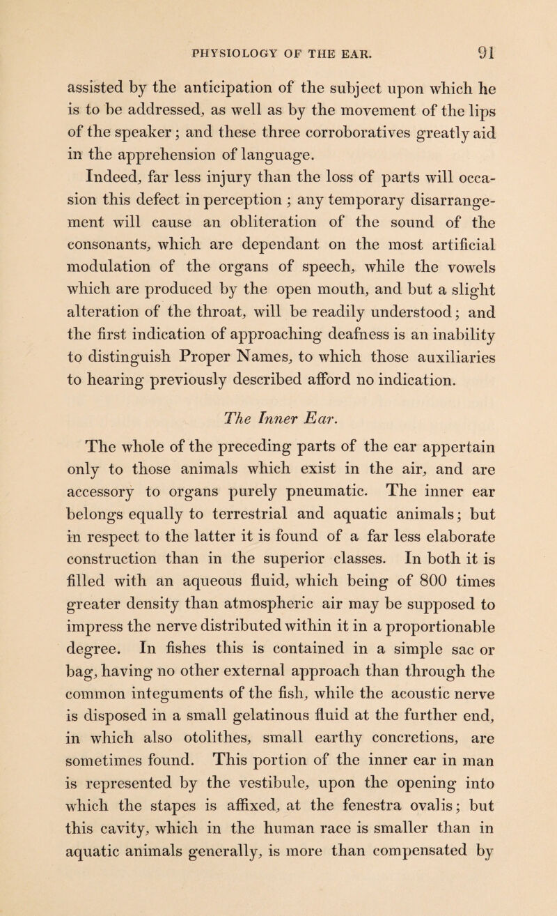 assisted by the anticipation of the subject upon which he is to be addressed^ as well as by the movement of the lips of the speaker; and these three corroboratives greatly aid in the apprehension of language. Indeed; far less injury than the loss of parts will occa¬ sion this defect in perception ; any temporary disarrange¬ ment will cause an obliteration of the sound of the consonants; which are dependant on the most artificial modulation of the organs of speech; while the vowels which are produced by the open mouth, and but a slight alteration of the throat, will be readily understood; and the first indication of approaching deafness is an inability to distinguish Proper Names, to which those auxiliaries to hearing previously described afford no indication. The Inner Ear. The whole of the preceding parts of the ear appertain only to those animals which exist in the air, and are accessory to organs purely pneumatic. The inner ear belongs equally to terrestrial and aquatic animals; but in respect to the latter it is found of a far less elaborate construction than in the superior classes. In both it is filled with an aqueous fluid, which being of 800 times greater density than atmospheric air may be supposed to impress the nerve distributed within it in a proportionable degree. In fishes this is contained in a simple sac or bag, having no other external approach than through the common integuments of the fish, while the acoustic nerve is disposed in a small gelatinous fluid at the further end, in which also otolithes, small earthy concretions, are sometimes found. This portion of the inner ear in man is represented by the vestibule, upon the opening into which the stapes is affixed, at the fenestra ovalis; but this cavity, which in the human race is smaller than in aquatic animals generally, is more than compensated by