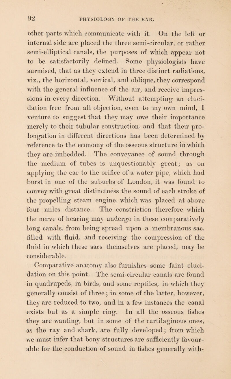 other parts which communicate with it. On the left or internal side are placed the three semi-circular, or rather semi-elliptical canals, the purposes of which appear not to be satisfactorily defined. Some physiologists have surmised, that as they extend in three distinct radiations, viz., the horizontal, vertical, and oblique, they correspond with the general influence of the air, and receive impres¬ sions in every direction. Without attempting an eluci¬ dation free from all objection, even to my own mind, I venture to suggest that they may owe their importance merely to their tubular construction, and that their pro¬ longation in different directions has been determined by reference to the economy of the osseous structure in which they are imbedded. The conveyance of sound through the medium of tubes is unquestionably great; as on applying the ear to the orifice of a water-pipe, which had burst in one of the suburbs of London, it was found to convey with great distinctness the sound of each stroke of the propelling steam engine, which was placed at above four miles distance. The constriction therefore which the nerve of hearing may undergo in these comparatively long canals, from being spread upon a membranous sac, filled with fluid, and receiving the compression of the fluid in which these sacs themselves are placed, ma} be considerable. Comparative anatomy also furnishes some faint eluci¬ dation on this point. The semi-circular canals are found in quadrupeds, in birds, and some reptiles, in which they generally consist of three; in some of the latter, however, they are reduced to two, and in a few instances the canal exists but as a simple ring. In all the osseous fishes they are wanting, but in some of the cartilaginous ones, as the ray and shark, are fully developed; from which we must infer that bony structures are sufficiently favour¬ able for the conduction of sound in fishes generally with-