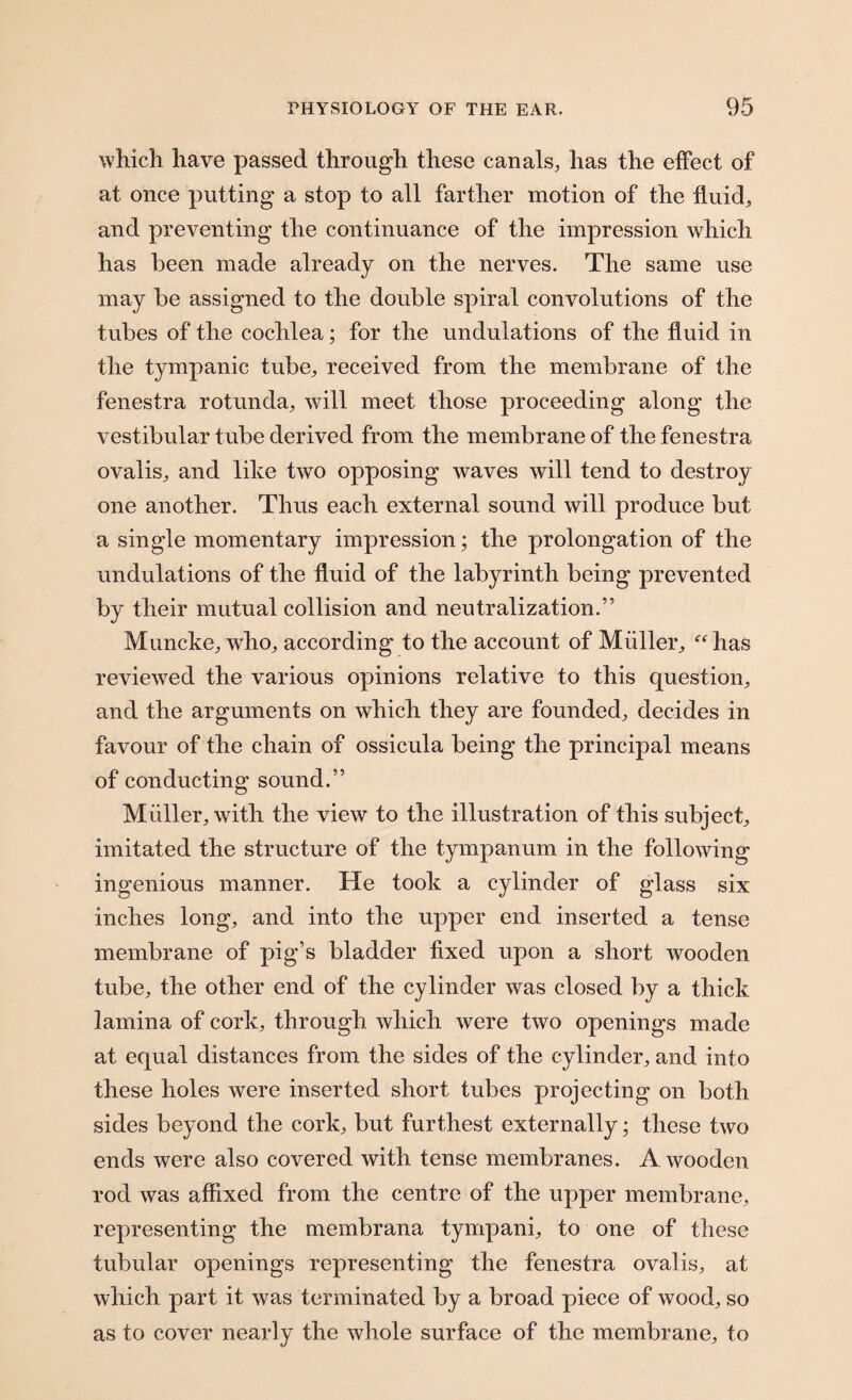 which have passed through these canals, has the effect of at once putting a stop to all farther motion of the fluid, and preventing the continuance of the impression which has been made already on the nerves. The same use may be assigned to the double spiral convolutions of the tubes of the cochlea; for the undulations of the fluid in the tympanic tube, received from the membrane of the fenestra rotunda, will meet those proceeding along the vestibular tube derived from the membrane of the fenestra ovalis, and like two opposing waves will tend to destroy one another. Thus each external sound will produce but a single momentary impression; the prolongation of the undulations of the fluid of the labyrinth being prevented by their mutual collision and neutralization.” Muncke, who, according to the account of Muller, has reviewed the various opinions relative to this question, and the arguments on which they are founded, decides in favour of the chain of ossicula being the principal means of conducting sound.” Muller, with the view to the illustration of this subject, imitated the structure of the tympanum in the following ingenious manner. He took a cylinder of glass six inches long, and into the upper end inserted a tense membrane of pig’s bladder fixed upon a short wooden tube, the other end of the cylinder was closed by a thick lamina of cork, through which were two openings made at equal distances from the sides of the cylinder, and into these holes were inserted short tubes projecting on both sides beyond the cork, but furthest externally; these two ends were also covered with tense membranes. A wooden rod was affixed from the centre of the upper membrane, representing the membrana tympani, to one of these tubular openings representing the fenestra ovalis, at which part it was terminated by a broad piece of wood, so as to cover nearly the whole surface of the membrane, to