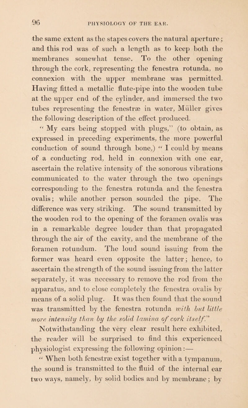 the same extent as the stapes covers the natural aperture; and this rod was of such a length as to keep both the membranes somewhat tense. To the other opening through the cork, representing the fenestra rotunda, no connexion with the upper membrane was permitted. Having fitted a metallic flute-pipe into the wooden tube at the upper end of the cylinder, and immersed the two tubes representing the fenestrae in water, Miiller gives the following description of the effect produced. f<r My ears being stopped with plugs,” (to obtain, as expressed in preceding experiments, the more powerful conduction of sound through bone,) “ I could by means of a conducting rod, held in connexion with one eai% ascertain the relative intensity of the sonorous vibrations communicated to the water through the two openings corresponding to the fenestra rotunda and the fenestra ovalis; while another person sounded the pipe. The difference was very striking. The sound transmitted by the wooden rod to the opening of the foramen ovalis was in a remarkable degree louder than that propagated through the air of the cavity, and the membrane of the foramen rotundum. The loud sound issuing from the former was heard even opposite the latter; hence, to ascertain the strength of the sound issuing from the latter separately, it was necessary to remove the rod from the apparatus, and to close completely the fenestra ovalis by means of a solid plug. It was then found that the sound was transmitted by the fenestra rotunda with hut little more intensity than by the solid lamina of cork itself.” Notwithstanding the very clear result here exhibited, the reader will be surprised to find this experienced physiologist expressing the following opinion:— When both fenestrae exist together with a tympanum, the sound is transmitted to the fluid of the internal ear two ways, namely, by solid bodies and by membrane; by