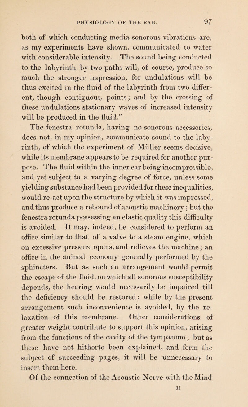 both of which conducting media sonorous vibrations are, as my experiments have shown, communicated to water with considerable intensity. The sound being conducted to the labyrinth by two paths will, of course, produce so much the stronger impression, for undulations will be thus excited in the fluid of the labyrinth from two differ¬ ent, though contiguous, points; and by the crossing of these undulations stationary waves of increased intensity will be produced in the fluid.” The fenestra rotunda, having no sonorous accessories, does not, in my opinion, communicate sound to the laby¬ rinth, of which the experiment of Muller seems decisive, while its membrane appears to be required for another pur¬ pose. The fluid within the inner ear being incompressible, and yet subject to a varying degree of force, unless some yielding substance had been provided for these inequalities, would re-act upon the structure by which it was impressed, and thus produce a rebound of acoustic machinery; but the fenestra rotunda possessing an elastic quality this difficulty is avoided. It may, indeed, be considered to perform an office similar to that of a valve to a steam engine, which on excessive pressure opens, and relieves the machine; an office in the animal economy generally performed by the sphincters. But as such an arrangement would permit the escape of the fluid, on which all sonorous susceptibility depends, the hearing would necessarily be impaired till the deficiency should be restored; while by the present arrangement such inconvenience is avoided, by the re¬ laxation of this membrane. Other considerations of greater weight contribute to support this opinion, arising from the functions of the cavity of the tympanum; but as these have not hitherto been explained, and form the subject of succeeding pages, it will be unnecessary to insert them here. Of the connection of the Acoustic Nerve with the Mind H