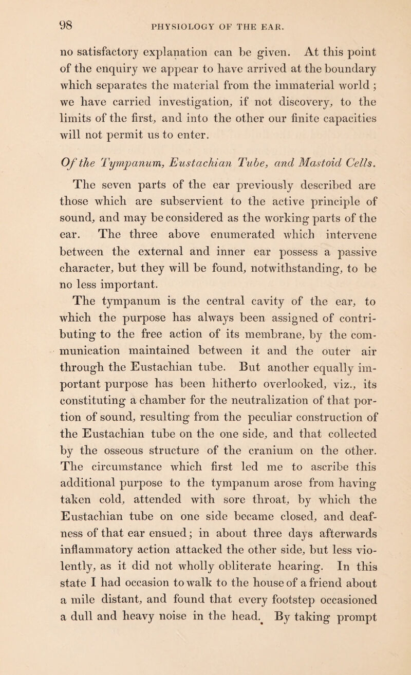 no satisfactory explanation can be given. At this point of the enquiry we appear to have arrived at the boundary which separates the material from the immaterial world; we have carried investigation, if not discovery, to the limits of the first, and into the other our finite capacities will not permit us to enter. Of the Tympanum, Eustachian Tube, and Mastoid Cells. The seven parts of the ear previously described are those which are subservient to the active principle of sound, and may be considered as the working parts of the ear. The three above enumerated which intervene between the external and inner ear possess a passive character, but they will be found, notwithstanding, to be no less important. The tympanum is the central cavity of the ear, to which the purpose has always been assigned of contri¬ buting to the free action of its membrane, by the com¬ munication maintained between it and the outer air through the Eustachian tube. But another equally im¬ portant purpose has been hitherto overlooked, viz., its constituting a chamber for the neutralization of that por¬ tion of sound, resulting from the peculiar construction of the Eustachian tube on the one side, and that collected by the osseous structure of the cranium on the other. The circumstance which first led me to ascribe this additional purpose to the tympanum arose from having taken cold, attended with sore throat, by which the Eustachian tube on one side became closed, and deaf¬ ness of that ear ensued; in about three days afterwards inflammatory action attacked the other side, but less vio¬ lently, as it did not wholly obliterate hearing. In this state I had occasion to walk to the house of a friend about a mile distant, and found that every footstep occasioned a dull and heavy noise in the head.^ By taking prompt