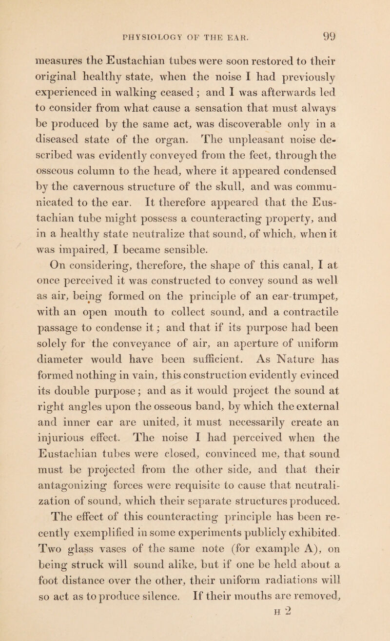 measures the Eustachian tubes were soon restored to their original healthy state, when the noise I had previously experienced in walking ceased; and I was afterwards led to consider from what cause a sensation that must always be produced by the same act, was discoverable only in a diseased state of the organ. The unpleasant noise de¬ scribed was evidently conveyed from the feet, through the osseous column to the head, where it appeared condensed by the cavernous structure of the skull, and was commu¬ nicated to the ear. It therefore appeared that the Eus¬ tachian tube might possess a counteracting property, and in a healthy state neutralize that sound, of which, when it was impaired, I became sensible. On considering, therefore, the shape of this canal, I at once perceived it was constructed to convey sound as well as air, being formed on the principle of an ear-trumpet, with an open mouth to collect sound, and a contractile passage to condense it; and that if its purpose had been solely for the conveyance of air, an aperture of uniform diameter would have been sufficient. As Nature has formed nothing in vain, this construction evidently evinced its double purpose; and as it would project the sound at right angles upon the osseous band, by which the external and inner ear are united, it must necessarily create an injurious effect. The noise I had perceived when the Eustachian tubes were closed, convinced me, that sound must be projected from the other side, and that their antagonizing forces were requisite to cause that neutrali¬ zation of sound, which their separate structures produced. The effect of this counteracting principle has been re¬ cently exemplified in some experiments publicly exhibited. Two glass vases of the same note (for example A), on being struck will sound alike, but if one be held about a foot distance over the other, their uniform radiations will so act as to produce silence. If their mouths are removed.