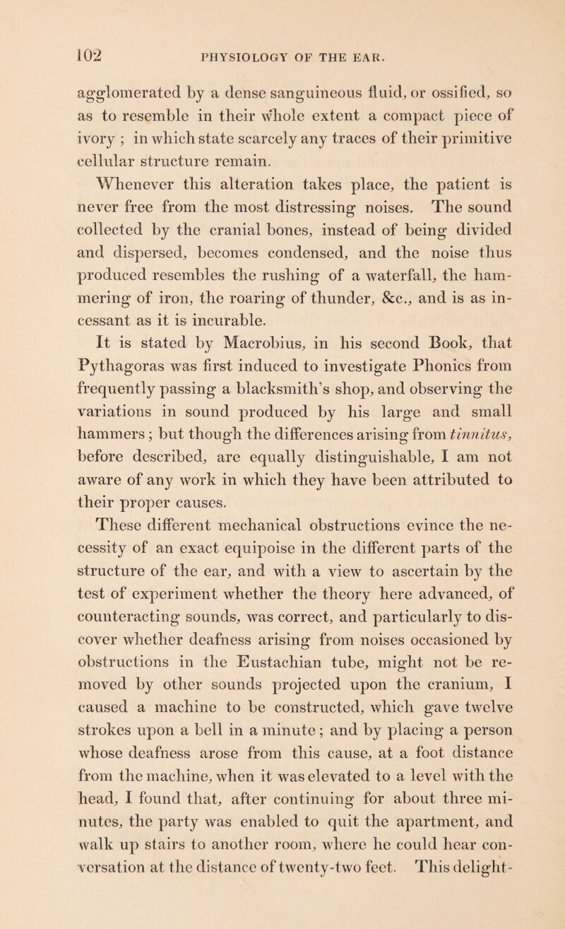 agglomerated by a dense sanguineous fluid, or ossified, so as to resemble in their whole extent a compact piece of ivory ; in which state scarcely any traces of their primitive cellular structure remain. Whenever this alteration takes place, the patient is never free from the most distressing noises. The sound collected by the cranial bones, instead of being divided and dispersed, becomes condensed, and the noise thus produced resembles the rushing of a waterfall, the ham¬ mering of iron, the roaring of thunder, &c., and is as in¬ cessant as it is incurable. It is stated by Macrobius, in his second Book, that Pythagoras was first induced to investigate Phonics from frequently passing a blacksmith’s shop, and observing the variations in sound produced by his large and small hammers; but though the differences arising from tinnitus, before described, are equally distinguishable, I am not aware of any work in which they have been attributed to their proper causes. These different mechanical obstructions evince the ne¬ cessity of an exact equipoise in the different parts of the structure of the ear, and with a view to ascertain by the test of experiment whether the theory here advanced, of counteracting sounds, was correct, and particularly to dis¬ cover whether deafness arising from noises occasioned by obstructions in the Eustachian tube, might not be re¬ moved by other sounds projected upon the cranium, I caused a machine to be constructed, which gave twelve strokes upon a bell in a minute; and by placing a person whose deafness arose from this cause, at a foot distance from the machine, when it was elevated to a level with the head, I found that, after continuing for about three mi¬ nutes, the party was enabled to quit the apartment, and walk up stairs to another room, where he could hear con¬ versation at the distance of twenty-two feet. This delight-