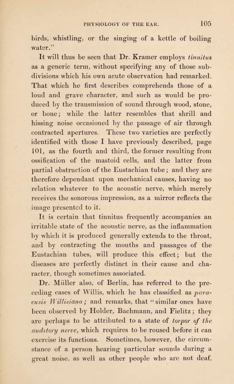 birds, whistling, or the singing of a kettle of boiling water.” It will thus be seen that Dr. Kramer employs tinnitus as a generic term, without specifying any of those sub¬ divisions which his own acute observation had remarked. That which he first describes comprehends those of a loud and grave character, and such as would be pro¬ duced by the transmission of sound through wood, stone, or bone; while the latter resembles that shrill and hissing noise occasioned by the passage of air through contracted apertures. These two varieties are perfectly identified with those I have previously described, page 101, as the fourth and third, the former resulting from ossification of the mastoid cells, and the latter from partial obstruction of the Eustachian tube; and they are therefore dependant upon mechanical causes, having no relation whatever to the acoustic nerve, which merely receives the sonorous impression, as a mirror reflects the image presented to it. It is certain that tinnitus frequently accompanies an irritable state of the acoustic nerve, as the inflammation by which it is produced generally extends to the throat, and by contracting the mouths and passages of the Eustachian tubes, will produce this effect; but the diseases are perfectly distinct in their cause and cha¬ racter, though sometimes associated. Dr. Muller also, of Berlin, has referred to the pre¬ ceding cases of Willis, which he has classified as para¬ cusis Willisiana; and remarks, that “ similar ones have been observed by Holder, Bachmann, and Fielitz; they are perhaps to be attributed to a state of torpor of the auditory nerve, which requires to be roused before it can exercise its functions. Sometimes, however, the circum¬ stance of a person hearing particular sounds during a great noise, as well as other people who are not deaf.