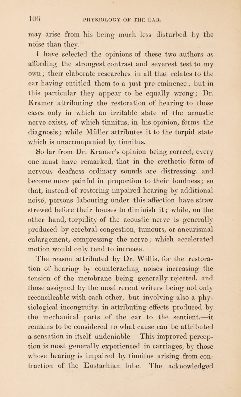 may arise from his being much less disturbed by the noise than they.” I have selected the opinions of these two authors as affording the strongest contrast and severest test to my own; their elaborate researches in all that relates to the ear having entitled them to a just pre-eminence; but in this particular they appear to be equally wrong; Dr. Kramer attributing the restoration of hearing to those cases only in which an irritable state of the acoustic nerve exists,, of which tinnitus, in his opinion, forms the diagnosis; while Muller attributes it to the torpid state which is unaccompanied by tinnitus. So far from Dr. Kramer’s opinion being correct, every one must have remarked, that in the erethetic form of nervous deafness ordinary sounds are distressing, and become more painful in proportion to their loudness; so that, instead of restoring impaired hearing by additional noise, persons labouring under this affection have straw strewed before their houses to diminish it; while, on the other hand, torpidity of the acoustic nerve is generally produced by cerebral congestion, tumours, or aneurismal enlargement, compressing the nerve; which accelerated motion would only tend to increase. The reason attributed by Dr. Willis, for the restora¬ tion of hearing by counteracting noises increasing the tension of the membrane being generally rejected, and those assigned by the most recent writers being not only reconcileable with each other, but involving also a phy¬ siological incongruity, in attributing effects produced by the mechanical parts of the ear to the sentient,—it remains to be considered to what cause can be attributed a sensation in itself undeniable. This improved percep¬ tion is most generally experienced in carriages, by those whose hearing is impaired by tinnitus arising from con¬ traction of the Eustachian tube. The acknowledged