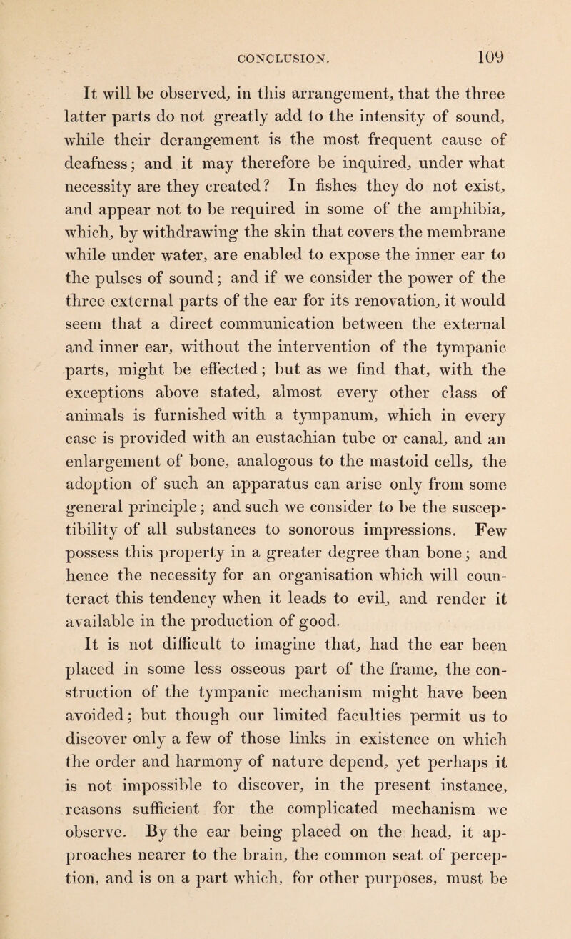 It will be observed, in this arrangement, that the three latter parts do not greatly add to the intensity of sound, while their derangement is the most frequent cause of deafness; and it may therefore be inquired, under what necessity are they created? In fishes they do not exist, and appear not to be required in some of the amphibia, which, by withdrawing the skin that covers the membrane while under water, are enabled to expose the inner ear to the pulses of sound; and if we consider the power of the three external parts of the ear for its renovation, it would seem that a direct communication between the external and inner ear, without the intervention of the tympanic parts, might be effected; but as we find that, with the exceptions above stated, almost every other class of animals is furnished with a tympanum, which in every case is provided with an eustachian tube or canal, and an enlargement of bone, analogous to the mastoid cells, the adoption of such an apparatus can arise only from some general principle; and such we consider to be the suscep¬ tibility of all substances to sonorous impressions. Few possess this property in a greater degree than bone; and hence the necessity for an organisation which will coun¬ teract this tendency when it leads to evil, and render it available in the production of good. It is not difficult to imagine that, had the ear been placed in some less osseous part of the frame, the con¬ struction of the tympanic mechanism might have been avoided; but though our limited faculties permit us to discover only a few of those links in existence on which the order and harmony of nature depend, yet perhaps it is not impossible to discover, in the present instance, reasons sufficient for the complicated mechanism we observe. By the ear being placed on the head, it ap¬ proaches nearer to the brain, the common seat of percep¬ tion, and is on a part which, for other purposes, must be