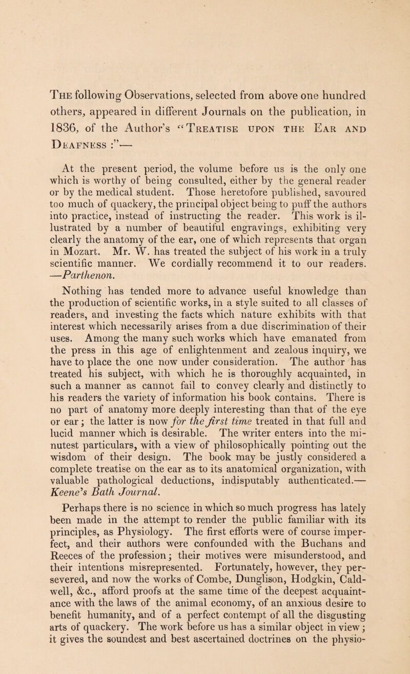 The following Observations, selected from above one hundred others, appeared in different Journals on the publication, in 1836, of the Author’s “Treatise upon the Ear and Deafness — At the present period, the volume before us is the only one which is worthy of being consulted, either by the general reader or by the medical student. Those heretofore published, savoured too much of quackery, the principal object being to puff the authors into practice, instead of instructing the reader. This work is il¬ lustrated by a number of beautiful engravings, exhibiting very clearly the anatomy of the ear, one of which represents that organ in Mozart. Mr. W. has treated the subject of his work in a truly scientific manner. We cordially recommend it to our readers. —Parthenon. Nothing has tended more to advance useful knowledge than the production of scientific works, in a style suited to all classes of readers, and investing the facts which nature exhibits with that interest which necessarily arises from a due discrimination of their uses. Among the many such works which have emanated from the press in this age of enlightenment and zealous inquiry, we have to place the one now under consideration. The author has treated his subject, with which he is thoroughly acquainted, in such a manner as cannot fail to convey clearly and distinctly to his readers the variety of information his book contains. There is no part of anatomy more deeply interesting than that of the eye or ear; the latter is now for the first time treated in that full and lucid manner which is desirable. The writer enters into the mi¬ nutest particulars, with a view of philosophically pointing out the wisdom of their design. The book may be justly considered a complete treatise on the ear as to its anatomical organization, with valuable pathological deductions, indisputably authenticated.— Keene's Bath Journal. Perhaps there is no science in which so much progress has lately been made in the attempt to render the public familiar with its principles, as Physiology. The first efforts were of course imper¬ fect, and their authors were confounded with the Buchans and Reeces of the profession; their motives were misunderstood, and their intentions misrepresented. Fortunately, however, they per¬ severed, and now the works of Combe, Dunglison, Hodgkin, Cald¬ well, &c., afford proofs at the same time of the deepest acquaint¬ ance with the laws of the animal economy, of an anxious desire to benefit humanity, and of a perfect contempt of all the disgusting arts of quackery. The work before us has a similar object in view; it gives the soundest and best ascertained doctrines on the physio-