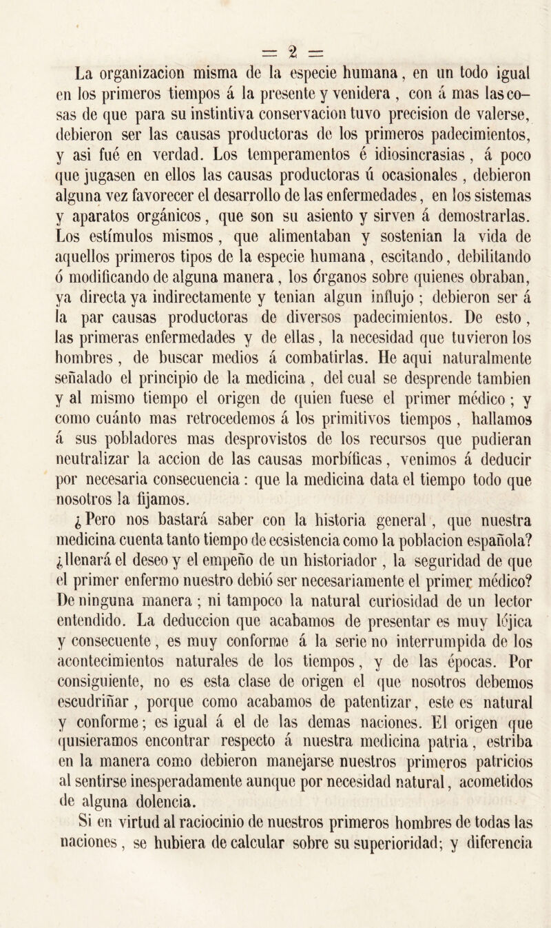 La organización misma de la especie humana, en un todo igual en los primeros tiempos á la presente y venidera , con á mas las co- sas de que para su instintiva conservación tuvo precisión de valerse, debieron ser las causas productoras de los primeros padecimientos, y asi fué en verdad. Los temperamentos é idiosincrasias, á poco que jugasen en ellos las causas productoras ú ocasionales , debieron alguna vez favorecer el desarrollo de las enfermedades, en los sistemas y aparatos orgánicos, que son su asiento y sirven á demostrarlas. Los estímulos mismos, que alimentaban y sostenían la vida de aquellos primeros tipos de la especie humana , escitando, debilitando 6 modificando de alguna manera, los órganos sobre quienes obraban, ya directa ya indirectamente y tenían algún influjo ; debieron ser á la par causas productoras de diversos padecimientos. De esto, las primeras enfermedades y de ellas, la necesidad que tuviéronlos hombres , de buscar medios á combatirlas. He aqui naturalmente señalado el principio de la medicina , del cual se desprende también y al mismo tiempo el origen de quien fuese el primer médico; y como cuánto mas retrocedemos á los primitivos tiempos , hallamos á sus pobladores mas desprovistos de los recursos que pudieran neutralizar la acción de las causas morbíficas, venimos á deducir por necesaria consecuencia: que la medicina data el tiempo todo que nosotros la fijamos. ¿ Pero nos bastará saber con la historia general, que nuestra medicina cuenta tanto tiempo de ecsistencia como la población española? ¿llenará el deseo y el empeño de un historiador , la seguridad de que el primer enfermo nuestro debió ser necesariamente el primer médico? De ninguna manera; ni tampoco la natural curiosidad de un lector entendido. La deducción que acabamos de presentar es muy lójica y consecuente, es muy conforme á la serie no interrumpida de los acontecimientos naturales de los tiempos, y de las épocas. Por consiguiente, no es esta clase de origen el que nosotros debemos escudriñar, porque como acabamos de patentizar, este es natural y conforme; es igual á el de las demas naciones. El origen que quisiéramos encontrar respecto á nuestra medicina patria, estriba en la manera como debieron manejarse nuestros primeros patricios al sentirse inesperadamente aunque por necesidad natural, acometidos de alguna dolencia. Si en virtud al raciocinio de nuestros primeros hombres de todas las naciones, se hubiera de calcular sobre su superioridad; y diferencia