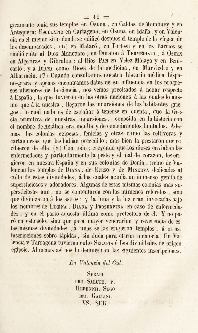 / = 19 = gicamente tenia sus templos en Osuna , en Caldas deMombuey y en Antequera; Esculapio en Cartagena, en Osuna, en Idaña, y en Valen- cia en el mismo sitio donde se edificó después el templo de la virgen de los desemparados; (6) en Mataró , en Tortosa y en los Barrios se rindió culto al Dios Mercurio ; en Duraton á Termegisto ; á Osuus en Algeciras y Gibraltar; al Dios Pan en Velez-Málaga y en Beni- carló; y á Diana como Diosa de la medicina , en Murviedro y en Albarracin. (7) Cuando consultamos nuestra historia médica hispa- no-greca y apenas encontramos datos de su influencia en los progre- sos ulteriores de la ciencia, nos vemos precisados á negar respecto á España, la que tuvieron en las otras naciones á las cuales lo mis- mo que á la nuestra , llegaron las incursiones de los habitantes grie- gos , lo cual nada es de estrañar á tenerse en cuenta, que la Gre- cia primitiva de nuestras incursiones, conocida en la historia con el nombre de Asiática era inculta y de conocimientos limitados. Ade- mas , las colonias egipcias, fenicias y otras como las celtíveras y cartaginesas que las habian precedido; mas bien la prestaron que re- cibieron de ella. (8) Con todo ; creyendo que los dioses enviaban las enfermedades y particularmente la peste y el mal de corazón, les eri- gieron en nuestra España y en sus colonias de Denia , (reino de Va- lencia) los templos de Diana , de Efeso y de Minerva dedicados al cuito de estas divinidades, á los cuales acudia un immenso gentío de supersticiosos y adoradores. Algunas de estas mismas colonias mas su- persticiosas aun , no se contentaron con los númenes referidos , sino que divinizaron á los astros ; y la luna y la luz eran invocadas bajo los nombres de Lucina , Diana y Proserpina en caso de enfermeda- des , y en el parto aquesta última como protectora de él. Y no pa- ró en esto solo, sino que para mayor veneración y reverencia de es- tas mismas divinidades , á unas se las erigieron templos, á otras, inscripciones sobre lápidas, sin duda para eterna memoria. En Va- lencia y Tarragona tuvieron culto Serapis é Isis divinidades de origen egipcio. Alménos asinos lo demuestran las siguientes inscripciones. En Valencia del Cid. Serapi pro Salute. p. Herennii. Segó bri. Gallini. VS. SEB,