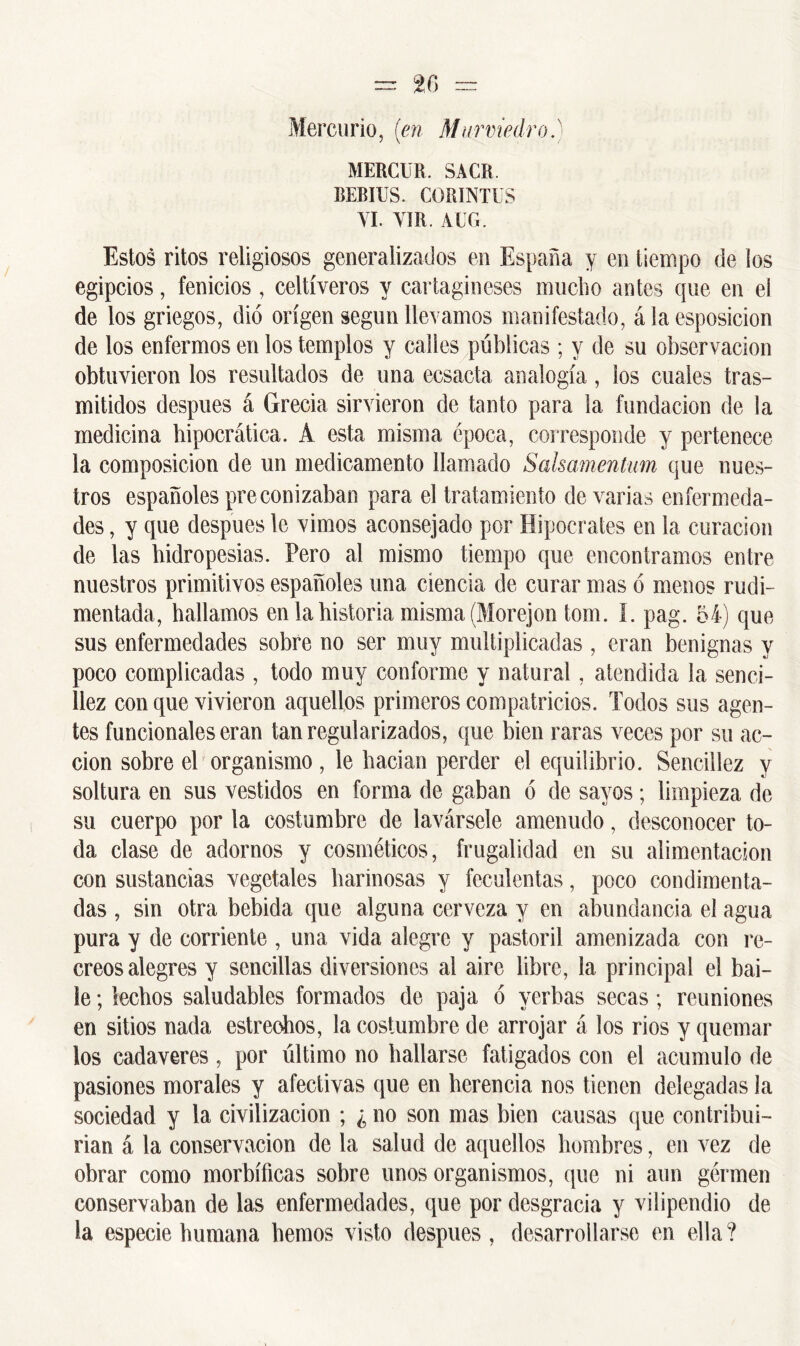 Mercurio, (en Marmedro.) MERCUR. SACR. BEBIUS. CORINTUS YI. YIR. AUG, Estos ritos religiosos generalizados en España y en tiempo de ios egipcios, fenicios , celtíveros y cartagineses mucho antes que en ei de los griegos, dio origen según llevamos manifestado, á la esposicion de los enfermos en los templos y calles públicas ; y de su observación obtuvieron los resultados de una ecsacta analogía, los cuales tras- mitidos después á Grecia sirvieron de tanto para la fundación de la medicina hipocrática. A esta misma época, corresponde y pertenece la composición de un medicamento llamado Salsamentum que nues- tros españoles preconizaban para el tratamiento de varias enfermeda- des , y que después le vimos aconsejado por Hipócrates en la curación de las hidropesías. Pero al mismo tiempo que encontramos entre nuestros primitivos españoles una ciencia de curar mas ó menos rudi- mentada, hallamos en la historia misma (Morejontom. I. pag. 54) que sus enfermedades sobre no ser muy multiplicadas , eran benignas y poco complicadas , todo muy conforme y natural, atendida la senci- llez con que vivieron aquellos primeros compatricios. Todos sus agen- tes funcionales eran tan regularizados, que bien raras veces por su ac- ción sobre el organismo, le hacían perder el equilibrio. Sencillez y soltura en sus vestidos en forma de gaban ó de sayos; limpieza de su cuerpo por la costumbre de lavársele amenudo, desconocer to- da clase de adornos y cosméticos, frugalidad en su alimentación con sustancias vegetales harinosas y feculentas, poco condimenta- das , sin otra bebida que alguna cerveza y en abundancia el agua pura y de corriente , una vida alegre y pastoril amenizada con re- creos alegres y sencillas diversiones al aire libre, la principal el bai- le ; lechos saludables formados de paja ó yerbas secas; reuniones en sitios nada estrechos, la costumbre de arrojar á los rios y quemar los cadáveres, por último no hallarse fatigados con el acumulo de pasiones morales y afectivas que en herencia nos tienen delegadas la sociedad y la civilización ; ¿ no son mas bien causas que contribui- rian á la conservación de la salud de aquellos hombres, en vez de obrar como morbíficas sobre unos organismos, que ni aun gérmen conservaban de las enfermedades, que por desgracia y vilipendio de la especie humana hemos visto después, desarrollarse en ella?