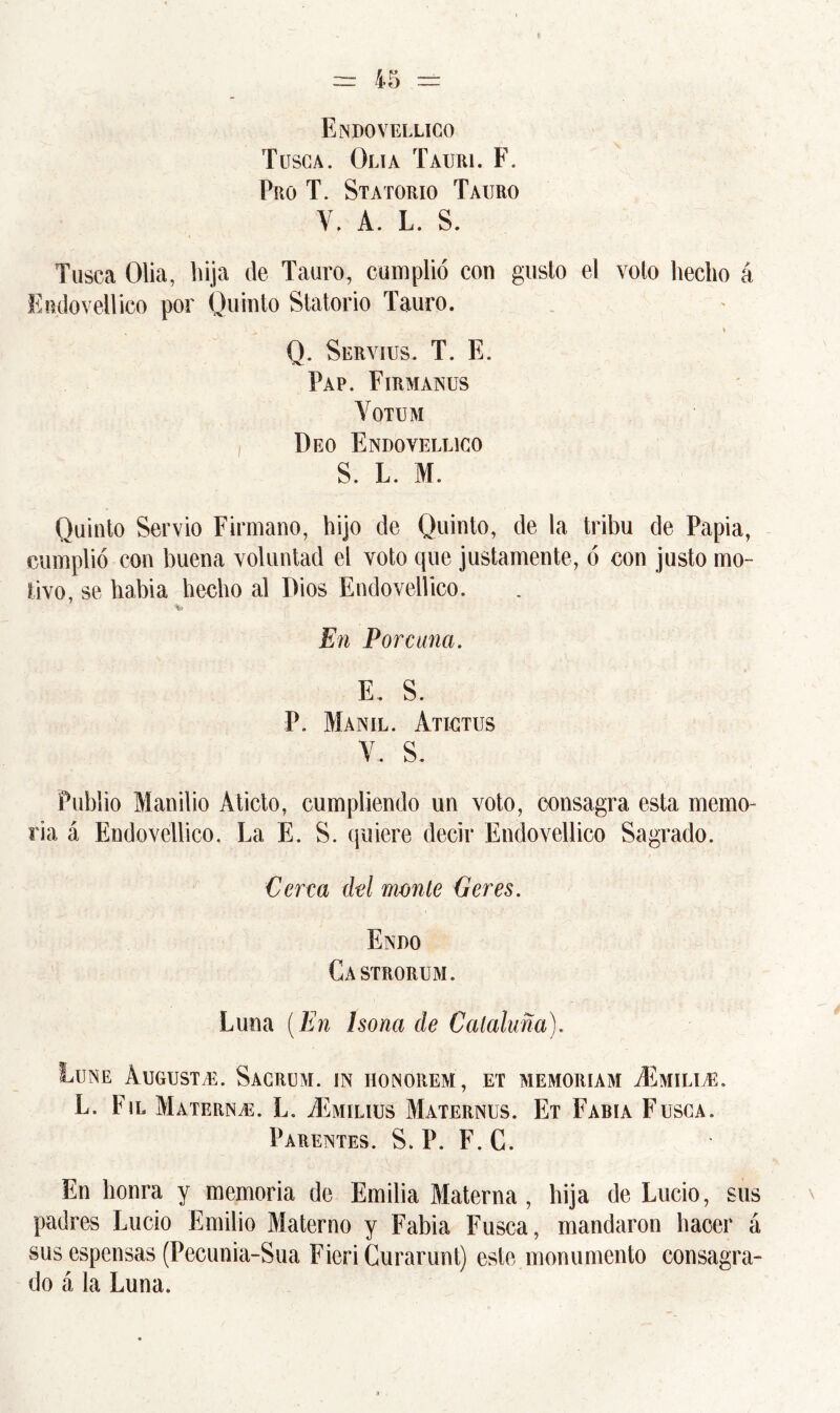 Endovellico Tusca. Olía Tauri. F. Pro T. Statorio Tauro V. A. L. S. Tusca Olia, hija de Tauro, cumplió con gusto el voto hecho á Endovellico por Quinto Statorio Tauro. Q. Servius. T. E. Pap. Firmanus Yotum Deo Endovellico S. L. M. Quinto Servio Firmano, hijo de Quinto, de la tribu de Papia, cumplió con buena voluntad el voto que justamente, ó con justo mo- tivo, se habia hecho al Dios Endovellico. En Porcuna. E. S. P. Manil. Atictus Y.. S. Publio Manilio Aticto, cumpliendo un voto, consagra esta memo- ria á Endovellico. La E. S. quiere decir Endovellico Sagrado. Cerca del monte Geres. Endo Castrorum. Luna (En Isona de Cataluña). Lene Augusta. Sacrum. in honorem, et memoriam yEmili e. L. Fil Materna. L. vEmilius Maternus. Et Fabia Fusca. Parentes. S. P. F.C. En honra y memoria de Emilia Materna, hija de Lucio, sus padres Lucio Emilio Materno y Fabia Fusca, mandaron hacer á sus espensas (Pecunia-Sua Fieri Curarunt) este monumento consagra- do á la Luna.