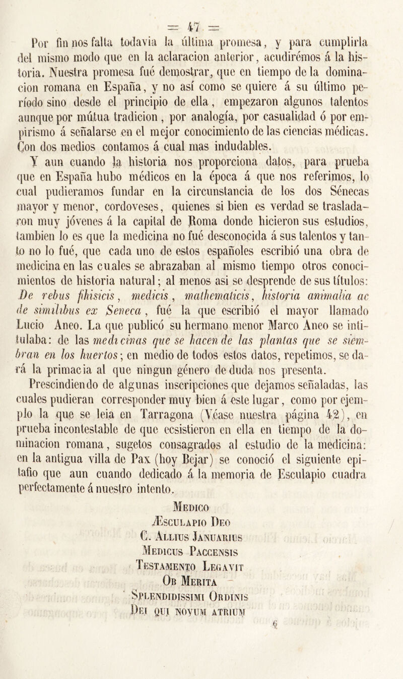 Por fin nos falta todavía la última promesa, y para cumplirla del mismo modo que en la aclaración anterior, acudiremos á la his- toria. Nuestra promesa fue demostrar, que en tiempo déla domina- ción romana en España, y no así como se quiere á su último pe- ríodo sino desde el principio de ella, empezaron algunos talentos aunque por mútua tradición , por analogía, por casualidad ó por em- pirismo á señalarse en el mejor conocimiento de las ciencias médicas. Con dos medios contamos á cual mas indudables. Y aun cuando la historia nos proporciona datos, para prueba que en España hubo médicos en la época á que nos referimos, lo cual pudiéramos fundar en la circunstancia de los dos Sénecas mayor y menor, cordoveses, quienes si bien es verdad se traslada- ron muy jovenes á la capital de Roma donde hicieron sus estudios, también lo es que la medicina no fué desconocida á sus talentos y tan- to no lo fué, que cada uno de estos españoles escribió una obra de medicina en las cuales se abrazaban al mismo tiempo otros conoci- mientos de historia natural; al menos asi se desprende de sus títulos: De rebus fihisicis, medicis, matbcmalicis, historia animalia ac de simihbus ex Séneca , fué la que escribió el mayor llamado Lucio Aneo. La que publicó su hermano menor Marco Aneo se inti- tulaba: de las medicinas que se hacendé ¡as plantas que se siem- bran en los huertos-, en medio de todos estos datos, repetimos, se da- rá la primacía al que ningún género de duda nos presenta. Prescindiendo de algunas inscripciones que dejamos señaladas, las cuales pudieran corresponder muy bien á este lugar, como por ejem- plo la que se lela en Tarragona (Véase nuestra página 42), en prueba incontestable de que ecsistieron en ella en tiempo de la do- minación romana, sugetos consagrados al estudio de la medicina: en la antigua villa de Pax (hoy Rejar) se conoció el siguiente epi- tafio que aun cuando dedicado á la memoria de Esculapio cuadra perfecta mente á nuestro in ten to. Medico ^Esculapio Deo C. Allitjs Januarics Me dices Paccensis Testamento Legavit Ob Merita SpLENDIDISSIMI OrDINIS DeJ QUl NOyUM ÁTRH1M