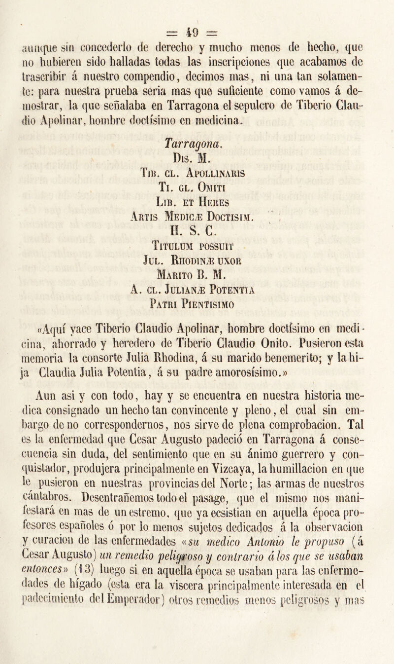 aunque sin concederlo de derecho y mucho menos de hecho, que no hubieren sido halladas todas las inscripciones que acabamos de trascribir á nuestro compendio, decimos mas, ni una tan solamen- te: para nuestra prueba seria mas que suficiente como vamos á de- mostrar, la que señalaba en Tarragona el sepulcro de Tiberio Clau- dio Apolinar, hombre doctísimo en medicina. Tarragona. Dis. M. Tib. gl. Apollinaris Ti. gl. Omití Lib. et Heres A rus Medhle Doctisim. ; H. S. C. Titulum possuit JüL. RnODlNiEUXOR MARITO B. M. A. GL. JüLlAN/E PoT ENTÍA PaTRI PlENTíSIMO «Aquí yace Tiberio Claudio Apolinar, hombre doctísimo en medi- cina, ahorrado y heredero de Tiberio Claudio Onito. Pusieron esta memoria la consorte Julia Rhodina, á su marido benemérito; y la hi- ja Claudia Julia Potentia, á su padre amorosísimo.» Aun asi y con todo, hay y se encuentra en nuestra historia me- dica consignado un hecho tan convincente y pleno, el cual sin em- bargo de no correspondemos, nos sirve de plena comprobación. Tal es la enfermedad que Cesar Augusto padeció en Tarragona á conse- cuencia sin duda, del sentimiento que en su ánimo guerrero y con- quistador, produjera principalmente en Vizcaya, la humillación en que 1g pusieron en nuestras provincias del Norte; las armas de nuestros cántabros. Desentrañemos todo el pasage, que el mismo nos mani- festará en mas de unestremo, que yaecsistian en aquella época pro- fesores españoles ó por lo menos sujetos dedicados á la observación y curación de las enfermedades «su medico Antonio le propuso (á Cesar Augusto) un remedio peligroso y contrario á los que se usaban entonces» (13) luego si en aquella época se usaban para las enferme- dades de hígado (esta era la viscera principalmente interesada en el padecimiento del Emperador) otros remedios menos peligrosos y mas