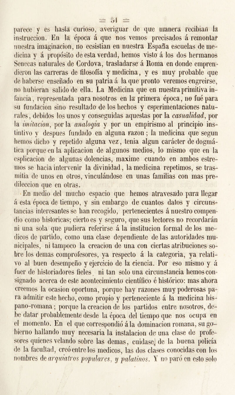 parece y es hasta Curioso, averiguar de que manera recibían fet instrucción. En la época á que nos vemos precisados á remontar nuestra imaginación, no ecsistian en nuestra España escuelas de me- dicina y á propósito de esta verdad, hemos visto á los dos hermanos Sénecas naturales de Cordova, trasladarse á Roma en donde empren- dieron las carreras de filosofía y medicina, y es muy probable que de haberse enseñado en su patria á la que pronto veremos engreirse, no hubieran salido de ella. La Medicina que en nuestra primitiva in- fancia , representada para nosotros en la primera época, no fué para su fundación sino resultado de los hechos y esperimentaciones natu- rales, debidos los unos y conseguidas aquestas por la casualidad, por la imitación, por la analogía y por un empirismo al principio ins- tintivo y después fundado en alguna Fazon; la medicina que según hemos dicho y repetido alguna vez, tenia algún carácter de dogmá- tica porque en la aplicación de algunos medios, lo mismo que en la esplicacioíi de algunas dolencias, máxime cuando en ambos estre- ñios se hacia intervenir la divinidad, la medicina repetimos, se tras- mitía de unos en otros, vinculándose en unas familias con mas pre- dilección que en otras. En medio del mucho espacio que hemos atravesado para llegar á esta época de tiempo, y sin embargo de cuantos datos y circuns- tancias interesantes se han recogido, pertenecientes á nuestro compen- dio como históricas; cierto es y seguro, que sus lectores no recordarán ni una sola que pudiera referirse á la institución formal de los mé- dicos de partido, como una clase dependiente de las autoridades mu - nicipales, ni tampoco la creación de una con ciertas atribuciones so- bre los demas comprofesores, ya respecto á la categoria, ya relati- vo al buen desempeño y ejercicio de la ciencia. Por eso mismo y á fuer de historiadores fieles ni tan solo una circunstancia hemos con- signado acerca de este acontecimiento científico é histórico: mas ahora creemos la ocasión oportuna, porque hay razones muy poderosas pa- ra admitir este hecho, como propio y perteneciente á la medicina his- pano-romana; porque la creación de los partidos entre nosotros, de- be datar probablemente desde la época del tiempo que nos ocupa en el momento. En el que correspondió ala dominación romana, su go- bierno hallando muy necesaria la instalación de una clase de profe- sores quienes velando sobre las demas, cuidase] de la buena policía de la facultad, creó entre los médicos, las dos clases conocidas con los nombres dzarqmatros populares, y palatinos. Y no paró en esto solo