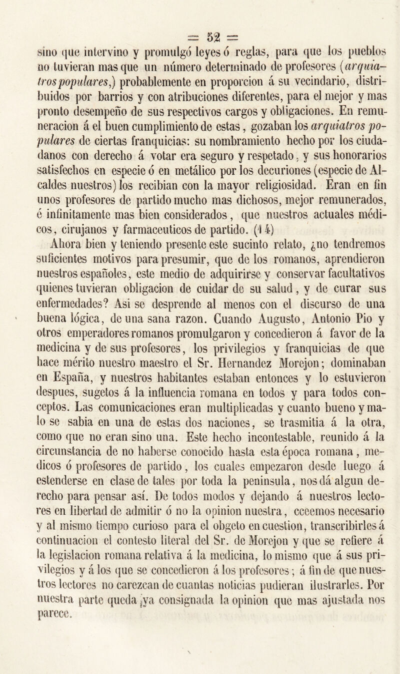 sino que intervino y promulgó leyes ó reglas, para que los pueblos no tuvieran masque un número determinado de profesores (arquia- tros'populares) probablemente en proporción á su vecindario, distri- buidos por barrios y con atribuciones diferentes, para el mejor y mas pronto desempeño de sus respectivos cargos y obligaciones. En remu- neración á el buen cumplimiento de estas, gozaban los arquialros po- pulares de ciertas franquicias: su nombramiento hecho por los ciuda- danos con derecho á votar era seguro y respetado. y sus honorarios satisfechos en especie ó en metálico por los decuriones (especie de Al- caldes nuestros) los recibían con la mayor religiosidad. Eran en fin unos profesores de partido mucho mas dichosos, mejor remunerados, é infinitamente mas bien considerados, que nuestros actuales médi- cos, cirujanos y farmacéuticos de partido. (14) Ahora bien y teniendo presente este sucinto relato, ¿no tendremos suficientes motivos para presumir, que de los romanos, aprendieron nuestros españoles, este medio de adquirirse y conservar facultativos quienes tuvieran obligación de cuidar de su salud, y de curar sus enfermedades? Asi se desprende al menos con el discurso de una buena lógica, de una sana razón. Guando Augusto, Antonio Pió y otros emperadores romanos promulgaron y concedieron á favor de la medicina y de sus profesores, los privilegios y franquicias de que hace mérito nuestro maestro el Sr. Hernández Morejon; dominaban en España, y nuestros habitantes estaban entonces y lo estuvieron después, sugetos á la influencia romana en todos y para todos con- ceptos. Las comunicaciones eran multiplicadas y cuanto bueno y ma- lo se sabia en una de estas dos naciones, se trasmitía a la otra, como que no eran sino una. Este hecho incontestable, reunido á la circunstancia de no haberse conocido hasta esta época romana , mé- dicos ó profesores do partido, los cuales empezaron desde luego á estenderse en clase de tales por toda la península, nos da algún de- recho para pensar así. De todos modos y dejando á nuestros lecto- res en libertad de admitir ó no la opinión nuestra, cceemos necesario y al mismo tiempo curioso para el obgeto en cuestión, transcribirles á continuación el contesto literal del Sr. de Morejon y que se refiere á la legislación romana relativa á la medicina, lo mismo que á sus pri- vilegios y á los que se concedieron á los profesores; á fin de que nues- tros lectores no carezcan de cuantas noticias pudieran ilustrarles. Por nuestra parte queda 'ya consignada la opinión que mas ajustada nos parece.