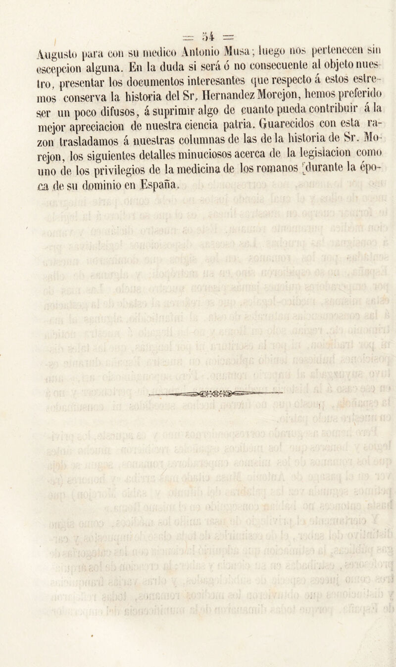 Augusto para con su medico Antonio Musa; luego nos pertenecen sin escepcion alguna. En la duda si será 6 no consecuente al objeto nues- tro, presentar los documentos interesantes que respecto á estos estre - ñios conserva la historia del Sr, Hernández Morejon, hemos preferido ser un poco difusos, á suprimir algo de cuanto pueda contribuí! a la mejor apreciación de nuestra ciencia patria. Guarecidos con esta ra- zón trasladamos á nuestras columnas de las déla historia de Sr. Mo- rejon, los siguientes detalles minuciosos acerca de la legislación como uno de los privilegios de la medicina de los romanos durante la épo- ca de su dominio en España.