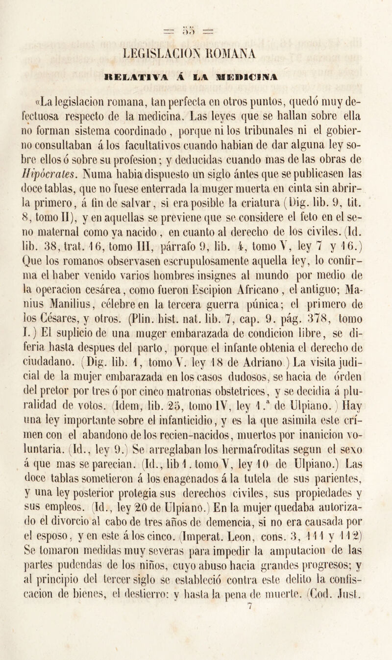LEGISLACION ROMANA RELATIVA Á Í,A MEDICINA «La legislación romana, tan perfecta en otros puntos, quedó muy de- fectuosa respecto de la medicina. Las leyes que se hallan sobre ella no forman sistema coordinado , porque ni ios tribunales ni el gobier- no consultaban á los facultativos cuando habian de dar alguna ley so- bre ellos ó sobre su profesión; y deducidas cuando mas de las obras de Hipócrates. Numa habia dispuesto un siglo ántes que se publicasen las doce tablas, que no fuese enterrada la muger muerta en cinta sin abrir- la primero, á fin de salvar, si era posible la criatura (Dig. lib. 9, tit. 8, tomo II), y en aquellas se previene que se considere el feto en el se- no maternal como ya nacido , en cuanto al derecho de los civiles. (Id. lib. 38,trat» 16, tomo III, párrafo 9, lib. 4, tomo Y, ley 7 y 16.) Que los romanos observasen escrupulosamente aquella ley, lo confir- ma el haber venido varios hombres insignes al mundo por medio de la operación cesárea, como fueron Escipion Africano , el antiguo; Ma- nius Manilius, célebre en la tercera guerra púnica; el primero de los Césares, y otros. (Plin. bist. nat. lib. 7, cap. 9. pág. 378, tomo I.) El suplicio de una muger embarazada de condición libre, se di- feria hasta después del parto, porque el infante obtenia el derecho de ciudadano. (Dig. lib. 1, tomo V. ley 18 de Adriano ) La visita judi- cial de la mujer embarazada en los casos dudosos, se hacia de orden del pretor por tres ó por cinco matronas obstétricos, y se decidía á plu- ralidad de votos. (Idem, lib. 23, tomo IV, ley 1 .a de Uipiano.) Hay una ley importante sobre el infanticidio, y es la que asimila este cri- men con el abandono délos recien-nacidos, muertos por inanición vo- luntaria. (Id., ley 9.) Se arreglaban los hermafroditas según el sexo á que mas se parecían. (Id., lib 1. tomo Y, ley 10 de Uipiano.) Las doce tablas sometieron á los enagenados á la tutela de sus parientes, y una ley posterior protegía sus derechos civiles, sus propiedades y sus empleos. (Id., ley 20 de Uipiano.) En la mujer quedaba autoriza- do el divorcio al cabo de tres años de demencia, si no era causada por el esposo, yen este á los cinco. (Imperat. León, cons. 3, 111 y 112) Se tomaron medidas muy severas para impedir la amputación de las partes pudendas de los niños, cuyo abuso hacia grandes progresos; y al principio del tercer siglo se estableció contra este delito la confis- cación de bienes, el destierro: y basta la pena de muerte. (Cod. Just.