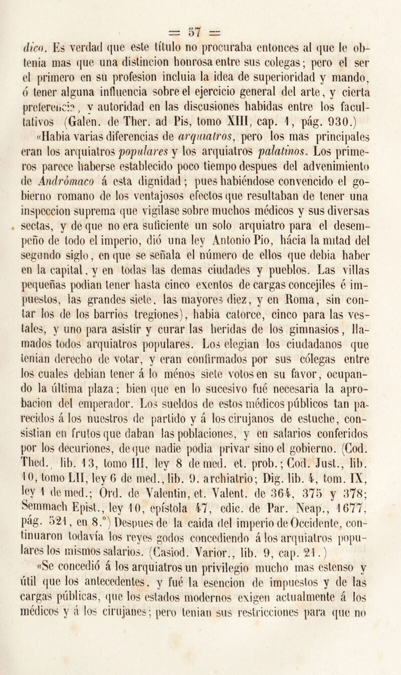 dico. Es verdad que este título no procuraba entonces al que le ob- tenía mas que una distinción honrosa entre sus colegas; pero el ser el primero en su profesión incluía la idea de superioridad y mando, ó tener alguna influencia sobre el ejercicio general del arte, y cierta preferencia 7 y autoridad en las discusiones habidas entre los facul- tativos (Galen. de Ther. ad Pis, tomo XIII, cap. 1, pág. 930.) «Había varias diferencias de arquiatros, pero los mas principales eran los arquiatros populares y los arquiatros palatinos, Los prime- ros parece haberse establecido poco tiempo después del advenimiento de Andrómaco á esta dignidad; pues habiéndose convencido el go- bierno romano de los ventajosos efectos que resultaban de tener una inspección suprema que vigilase sobre muchos médicos y sus diversas sectas, y de que no era suficiente un solo arquiatro para el desem- peño de todo el imperio, dio una ley Antonio Pió, hácia la mitad del segundo siglo, en que se señala el número de ellos que debía haber en la capital, y en todas las demas ciudades y pueblos. Las villas pequeñas podían tener hasta cinco exentos de cargas concejiles é im- puestos, las grandes siete, las mayores diez, y en Roma, sin con- tar ios de los barrios tregiones), habia catorce, cinco para las ves- tales, y uno para asistir y curar las heridas de los gimnasios, lla- mados todos arquiatros populares. Los elegían los ciudadanos que tenían derecho de votar, y eran confirmados por sus colegas entre los cuales debían tener á lo ménos siete votos en su favor, ocupan- do la última plaza; bien que en lo sucesivo fué necesaria la apro- bación del emperador. Los sueldos de estos médicos públicos tan pa- recidos á los nuestros de partido y á los cirujanos de estuche, con- sistían en frutos que daban las poblaciones, y en salarios conferidos por los decuriones, deque nadie podía privar sino el gobierno. (Cod. Thed., lib. 13, tomo III, ley 8 demed. et. prob.; Cod. Just., lib. 10, tomo Llí, ley 6 de med., lib. 9. archiatrio; Dig. lib. i, tom. IX, ley 1 demed.; Ord. de Valentín, et. Yalent. de 364, 375 y 378; Semmach Epist., ley 10, epístola 47, cdic. de Par. Neap., 1677, pag. 521, en 8.°) Después de la caída, del imperio de Occidente, con- tinuaron todavía los reyes godos concediendo á los arquiatros popu- lares los mismos salarios. (Casiod. Varior., lib. 9, cap. 21.) «Se concedió á los arquiatros un privilegio mucho mas estenso y útil que los antecedentes, y fué la esencion de impuestos y de las cargas públicas, que los estados modernos exigen actualmente á los médicos y á los cirujanes; pero tenían sus restricciones para que no