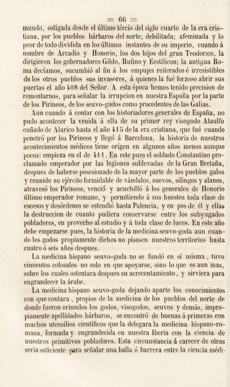 mundo, ostigada desde el último tercio del siglo cuarto de la era cris- tiana, por los pueblos bárbaros del norte; debilitada; afeminada y lo peor de todo dividida en los últimos instantes de su imperio, cuando á nombre de Arcadio y Honorio, los dos hijos del gran Teodorico, la dirigieron los gobernadores Gildo, Rufino y Eestilicon; la antigua Ro- ma decíamos, sucumbió al fin á los empujes reiterados é irresistibles délos otros pueblos sus invasores, á quienes la fue forzoso abrir sus puertas el año 408 del Señor. A esta época fiemos tenido precisión de remontarnos, para señalar la irrupción en nuestra España por la parte de los Pirineos, délos seuvo-godos como procedentes de las Galias. Aun cuando á contar con los historiadores generales de España, no pudo acontecer la venida á ella de su primer rey visogodo Ataúlfo cuñado de Alarico fiasta el año 415 de la era cristiana, que fué cuando penetró por los Pirineos y llegó á Barcelona, la historia de nuestros acontecimientos médicos tiene origen en algunos años menos aunque pocos: empieza en el de 411. En este pues el soldado Constantino pro- clamado emperador por las legiones sublevadas de la Gran Bretaña, después de haberse posesionado de la mayor parte de los pueblos galos y reunido su ejército formidable de vándalos, suevos, silingos y alanos, atravesó los Pirineos, venció y acuchilló á los generales de Honorio último emperador romano, y permitiendo á sus huestes toda clase de escesos y desórdenes se estendió hasta Palencia, yen pos de él y ellas la destrucción de cuanto pudiera conservarse entre los subyugados pobladores, en provecho al estudio y á toda clase de luces. En este año debe empezarse pues, la historia de la medicina seuvo-goda aun cuan- do los godos propiamente dichos no pisasen nuestros territorios hasta cuatro ó seis años después. La medicina hispano seuvo-goda no se fundó en sí misma , tuvo cimientos colosales no solo en que apoyarse, sino lo que es aun mas, sobre los cuales ostentara después su acrecentamiento, y sirviera para engrandecer la árabe. La medicina hispano seuvo-goda dejando aparte los conocimientos con que contara , propios de la medicina de los pueblos del norte de donde fueron oriundos los godos, visogodos, seuvos y demás, impro- piamente apellidados bárbaros, se encontró de buenas á primeras con muchos utensilios científicos que la delegara la medicina hispano-ro- mana, formada y engrandecida en nuestra Iberia con la ciencia de nuestros primitivos pobladores. Esta circunstancia á carecer de otras seria suficiente para señalar una baila ó barrera entre la ciencia médi-